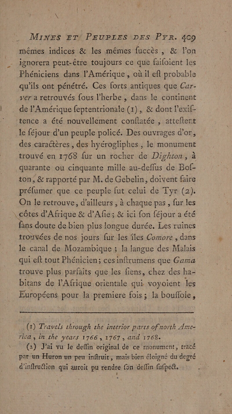 mêmes indices & les mêmes fusées 8 on ignorera peut-être toujours ce que faifoient les _Phéniciens dans l'Amérique, où il el probable qu'ils ont pénétré. Ces forts antiques que Cur- ver a retrouvés fous l’herbe , dans le continent de l'Amérique feptentrionale (1), & dont l'exif- tence a été nouvellement confiatée , atteftert le féjour d’un peuple policé. Des ouvrages d’or, des caractères , des hyérogliphes , le monument trouvé en 1768 fur un rocher de Dighron, à quarante ou cinquante mille au-deflus de Bof- ton, & rapporté par M. de Gebelin , doivent faire préfumer que ce peuple fut celui de Tyr (2). On le retrouve, d’ailleurs , à chaque pas, fur les \ côtes d'Afrique & d’Afie; & ici fon féjour a été L doute de bien plus longue durée. Les ruines trodtées de nos jours fur les îles Corrore , dans le canal de Mozambique ; la langue des Malais qui eft tout Phénicien; cesinftrumens que Gama trouve plus parfaits que les fiens, chez des ha- bitans de l'Afrique orientale qui voyoient les Européens pour la premiere fois; la boufloie, (x) Travels through the interior parts of north Ame- WG, in the years 1766 , 1767, and 1768. (2) J'ai vu le deffin original de ce monument, tracé par un Huron un peu inftruit, mais bien éloïgné du degré d'inffru@ion qui auroit pu rendre fon deffin fufpett. : é L1