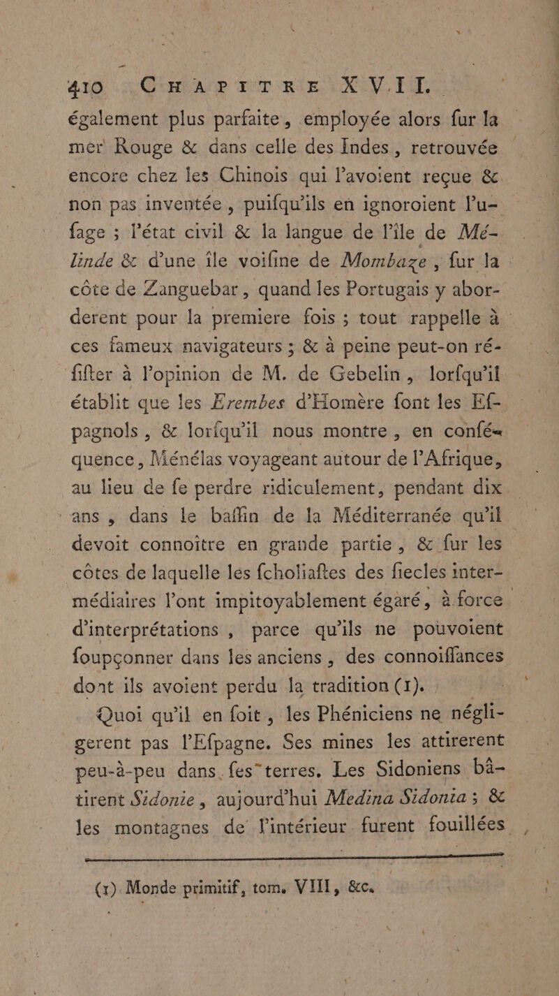 mer Rouge & dans celle des Indes, retrouvée encore chez les Chinois qui l’avoient reçue & fage ; l'état civil & la langue de l’île de Mé- côte de Zanguebar, quand les Portugais y abor- ces fameux navigateurs ; & à peine peut-on ré- fifter à l'opinion de M. de Gebelin, lorfqu'il établit que les Erembes d'Homère font les Ef- pagnols , & lorfqu'il nous montre, en confé« quence , Ménélas voyageant autour de l'Afrique, au lieu de fe perdre ridiculement, pendant dix ‘ans , dans le baffin de la Méditerranée qu'il devoit connoître en grande partie, & fur les côtes de laquelle lés fcholiaftes des fiecles inter- d’interprétations , parce qu'ils ne pouvoient foupçonner dans les anciens, des connoiffances dont ils avoient perdu la tradition (r). Quoi qu'il en foit, les Phéniciens ne négli- paient pas l’Efpagne. Ses mines les attirerent peu-è-peu dans fes”terres. Les Sidoniens bâ- tirent Sidonie , aujourd'hui Medina Sidonia; & CROP OR DC APTHARNRNEMAS TIMES PIE RARE MEN + 7 © (x) Monde primitif, tom. VIII, &c.