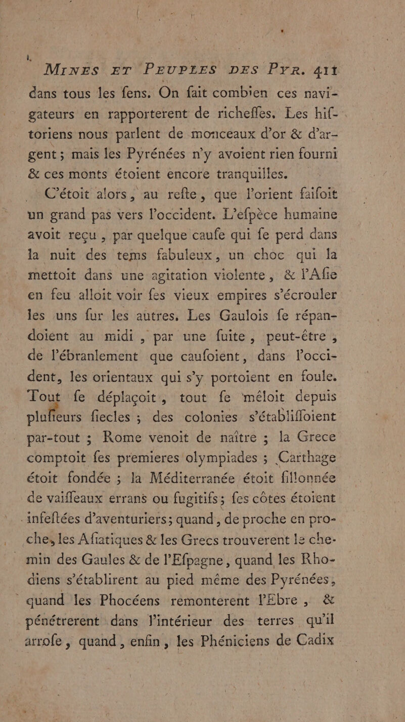 dans tous les fens. On fait combien ces navi- gateurs en rapporterent de richefles. Les hif-. toriens nous parlent de monceaux d’or & d’ar- gent; mais les Pyrénées n'y avoient rien fourni & ces monts étoient encore tranquiiles. . C’étoit alors, au refte, que l’orient faifoit un grand pas vers l'occident. L’efpèce humaine avoit reçu , par quelque caufe qui fe perd dans la nuit des tems fabuleux, un choc qui la mettoit dans une agitation violente, & lAfie en feu alloit voir fes vieux empires s’écrouler les uns fur les autres, Les Gaulois fe répan- doient au midi , par une fuite, peut-être , de lébranlement que caufoient, dans lPocci- dent, les orientaux qui s’y portoient en foule. Tout fe déplaçoit, tout fe ‘méloit depuis plaffèurs fiecles ; des colonies s’établifloient par-tout ; Rome venoit de naître ; la Grece comptoit fes premieres olympiades s Carthage étoit fondée ; la Méditerranée étoit fillonnée de vaifleaux errans ou fugitifs; fes côtes étoient infeftées d’aventuriers; quand , de proche en pro- che, les Afiatiques & les Grecs trouverent le che- min des Gaules & de l'Efpagne, quand les Rho- diens s’établirent au pied même des Pyrénées, quand les Phocéens remonterent l'Ebre , & pénétrerent dans l'intérieur des terres qu'il arrofe , quand , enfin, les Phéniciens de Cadix