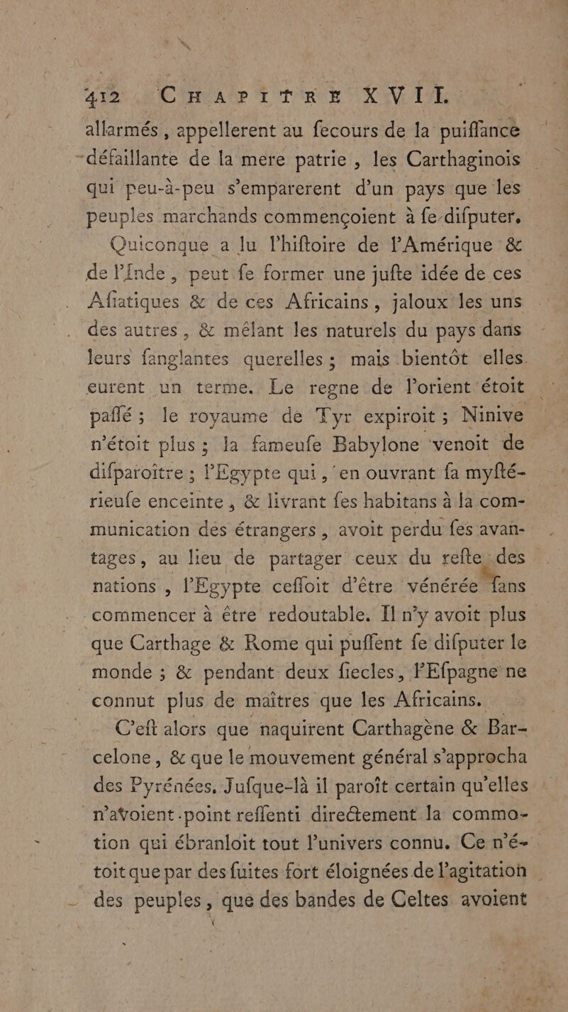 AD CCR A UP TT RUE NV LR allarmés , appellerent au fecours de la puiflance # -défaillante de la mere patrie , les Carthaginois qui peu-à-peu s’emparerent d'un pays que les peuples marchands commençoient à fe-difputer. Quiconque a lu l'hifloire de l'Amérique & de Pinde , peut fe former une jufte idée de ces ÂAlfiatiques & de ces Africains, jaloux les uns des autres, & mélant les naturels du pays dans leurs fanglantes querelles ; mais bientôt elles. eurent un terme. Le regne de lorient étoit pañé ; le royaume de Tyr expiroit; Ninive n’étoit plus ; la fameufe Babylone ‘venoit de difparoiître ; Egypte qui, ‘en ouvrant fa myfté- rieufe enceinte , & livrant fes habitans à la com- munication des étrangers , avoit perdu fes avan- tages, au lieu de partager ceux du reftey.des nations , l'Egypte cefloit d’être vénéré Mans commencer à être redoutable. Il n’y avoit plus que Carthage & Rome qui puffent fe difputer le monde ; & pendant deux fiecles, PEfpagne ne connut plus de maîtres que les Africains. C’eft alors que naquirent Carthagène & Bar- celone, & que le mouvement général s’approcha des Pyrénées, Jufque-là il paroît certain qu'elles navoient .point reflenti diretement la commo- tion qui ébranloit tout l’univers connu. Ce n'é- toit que par des fuites fort éloignées de l'agitation - des peuples, que des bandes de Celtes avoient