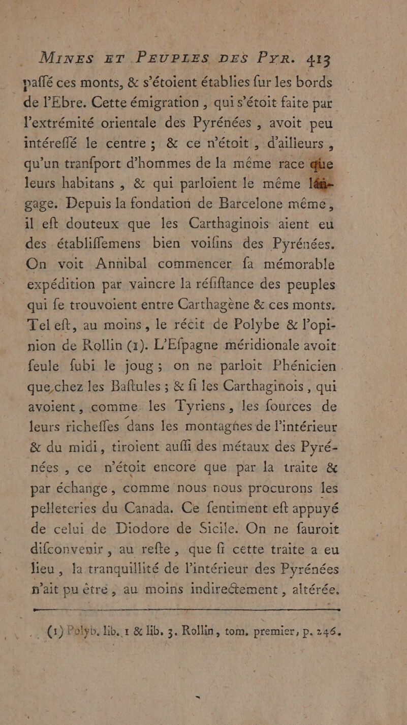 pailé ces monts, & s’étoient établies fur les bords _ de l'Ebre. Cette émigration , qui s’étoit faite par l'extrémité orientale des Pyrénées , avoit peu intéreflé le centre ; & ce n'étoit , d'ailieurs % qu’un tranfport d’ nus de la même race qi leurs habitans , & qui parloïent le même 1 - gage. Depuis la fondation de Barcelone même, il eft douteux que les Carthaginois aient eu des établiffemens bien voilins des Pyrénées. On voit Annibal commencer fà mémorable expédition par vaincre la réfiftance des peuples qui fe trouvoient entre Carthagène & ces monts. Teleft, au moins, le récit de Polybe & lopi- nion de Rollin (1). L'Efpagne méridionale avoit feule fubi le joug; on ne parloit Phénicien. que chez les Baflules ; & fi les Carthaginois , qui avoient, comme. les Tyriens, les fources de leurs richefles dans les montaghes de l’intérieur & du midi, tiroient aufli des métaux des Pyré- nées , ce n'étoit encore que par la traite & par échange, comme nous nous procurons les pelleteries du Canada. Ce fentiment eft appuyé de celui de Diodore de Sicile. On ne fauroit difconvenir , au refte, que fi cette traite a eu lieu, Ja tranquillité de l’intérieur des Pyrénées n'ait puètre, au moins indireétement , altérée. Den 2 (5) Polyb. ne 1 & lib, 3° Rollin, tom, premier, p. 246.