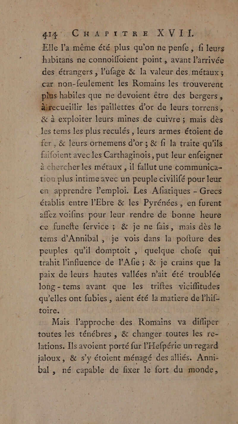 at ‘SCOR ir Rue AXEV EE Elle a même été plus qu’on ne penfe , fi leurs habitans ne connoifloient point , avant larrivée des étrangers , l’ufage & la valeur des métaux; car non-feulement les Romains les trouverent plus habiles que ne devoient être des bergers, äiecueillir les paillettes d’or de leurs torrens, _& à exploiter leurs mines de cuivre; mais dès les tems les plus reculés, leurs armes étoient de fer, & leurs ornemens d’or ; & fi la traite qu'ils faifoient avec les chanel put leur enfeigner à chercher les métaux , il fallut une communica- tion plus intime avec un peuple civilifé pour leur en apprendre lemploi. Les Afiatiques - Grecs établis entre l’'Ebre & les Pyrénées , en furent affez voifins pour leur rendre de bonne heure ce funefte fervice ; & je ne fais, mais dès le. tems d’Annibal , je vois dans la pofture des peuples qu'il domptoit , quelque chofe qui trahit l'influence de l’Afie ; & je crains que la paix de leurs hautes vallées n’ait été troublée long-tems avant que Îles triftes viciflitudes qu'elles ont fubies , aient été la matiere de Phif f toir Es Mais lapproche des Romains va difper toutes les ténébres , & changer toutes les re- lations. ls avoient porté fur l'Hefpérie unregard jaloux, & s’y étoient ménagé des alliés. Anni- bal, né Tapie de fixer le fort du monde,