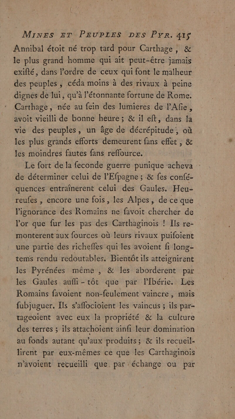 Annibal étoit né trop tard pour Carthage, & le plus grand homme qui ait peut-être jamais exifté, dans l’ordre de ceux qui font le malheur _des peuples, céda moins à des rivaux à peine dignes de lui, qu’à l’étonnante fortune de Rome. Carthage, née au fein des lumieres de PAfe, avoit vieilli de bonne heure; & il eft, dans la vie des peuples, un âge de décrépitude, où les plus grands efforts demeurent fans effet , & les moindres fautes fans reffource. Le fort de la feconde guerre punique ‘acheva de déterminer celui de l'Efpagne ; & fes confé- quences entraînerent celui des Gaules. Heu- reufes , encore une fois, les Alpes, de ce que l'ignorance des Romains ne favoit chercher de l'or que fur les pas des Carthaginois | Ils re- monterent aux fources où leurs rivaux puifoient une partie des richeffes qui les avoient fi long- tems rendu redoutables, Bientôt ils atteignirent les Pyrénées même , & les aborderént par les Gaules aufli - tôt que par lIbérie. Les Romains favoient non-feulement vaincre, mais fubjuguer. Ils s’aflocioient les vaincus ; ils par- tageoient avec eux la propriété & la culture des terres ; ils attachoïent ainfi leur domination au fonds autant qu'aux produits; & ils recueil. lirent par eux-mêmes ce que les Carthaginois n'avoient recueilli que. par échange ou par