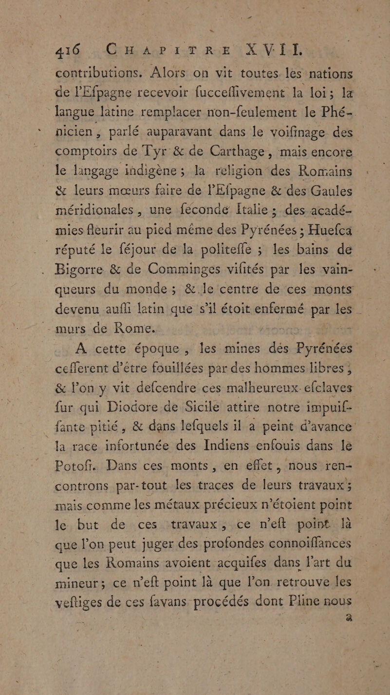 contributions. Alors on vit toutes. les nations de l'Efpagne recevoir fucceflivement la loi; la langue latine remplacer non-feulement le Phé- nicien, parlé auparavant dans le voifinage des comptoirs de Tyr &amp; de Carthage, mais encore le langage indigène; la religion des Romains &amp; leurs mœurs faire de l'Efpagne &amp; des Gaules méridionales , une fecondé Italie ; des acadé- mies fleurir au pied même des Pyrénées ; Huefca réputé le féjour de la politeffe ; les bains de Bigorre &amp; de Comminges vifités par les vain- queurs du monde; &amp;.le centre de ces monts devenu aufli latin que sl étoit enfermé par les - murs de Rome. annonce er À cette époque , les mines dés Pyrénées cefferent d’être fouillées par des hommes libres , &amp; l’on y vit defcendre ces malheureux efclaves fur qui Diodore de Sicile attire notre impuif- fante pitié, &amp; dans lefquels il a peint d'avance la race infortunée des Indiens enfouis dans le Potof. Dans ces monts, en effet, nous ren- controns par-tout les traces de leurs travaux’; mais comme les métaux précieux n’étoient point le but de ces travaux , ce n'eft point là que l’on peut juger des profondes connoiffances que les Romains avoient acquifes dans l’art du mineur; ce n’eft point là que l’on retrouve les veftiges de ces favans procédés dont Pline nous sie À