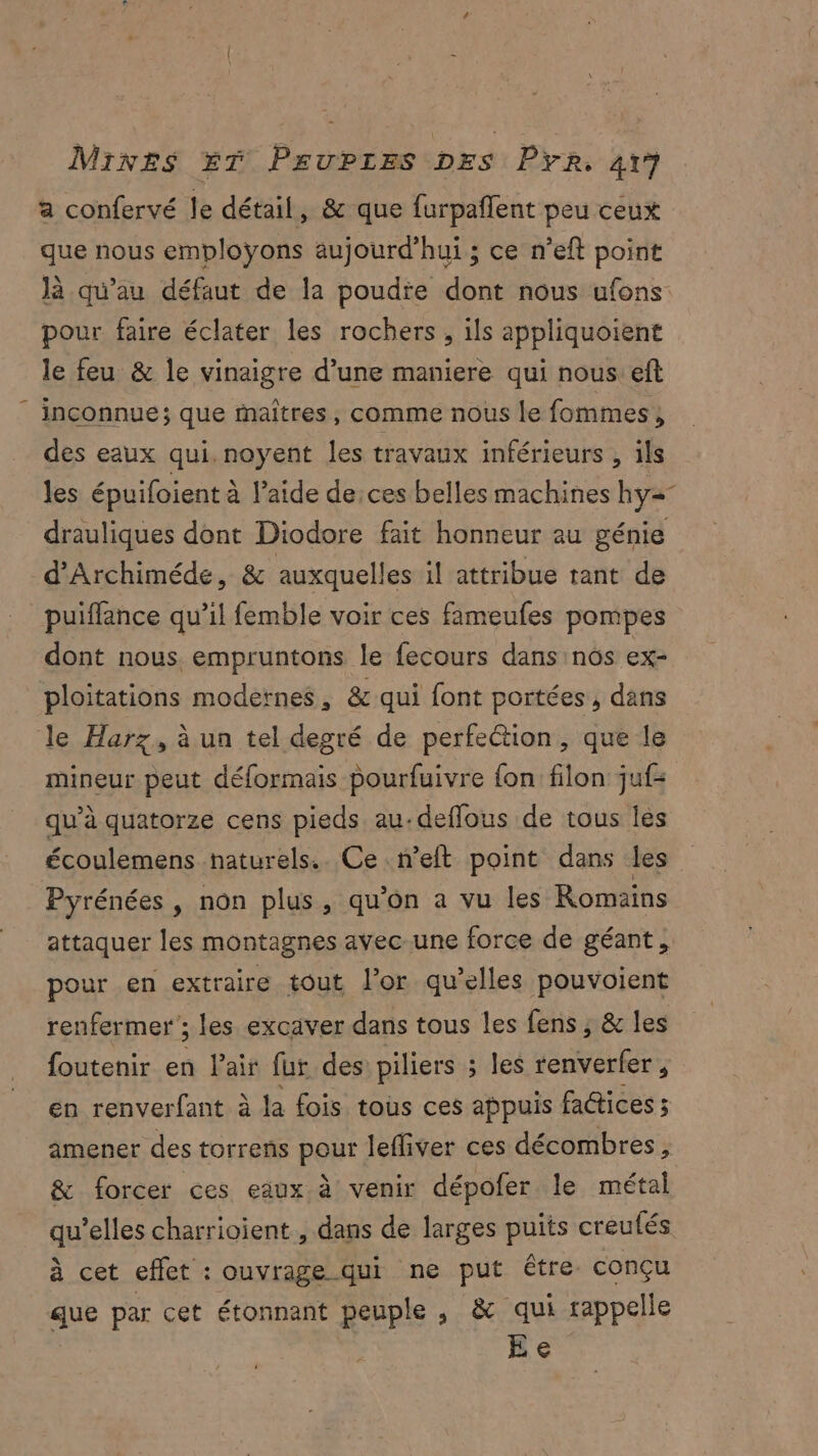 a confervé le détail, & que furpañlent peu ceux que nous emploÿons aujourd’hui ; ce n’eft point Jà qu'au défaut de la poudie dont nous ufons: pour faire éclater les rochers, ils appliquoient le feu & le vinaigre d’une maniere qui nous eft inconnue; que maîtres, comme nous le fommes, des eaux qui. noyent les travaux inférieurs , ils les épuifoient à l’aide de:ces belles machines hy=- drauliques dont Diodore fait honneur au génie d'Archiméde, & auxquelles il attribue tant de puiffance qu’il femble voir ces fameufes pompes dont nous. empruntons le fecours dans nos ex- ploitations modernes, & qui font portées, dans le Harz, à un tel degré de perfection, que le mineur peut déformais pourfuivre fon filon juf= qu’à quatorze cens pieds au.deffous de tous les écoulemens naturels. Ce n’eft point dans les Pyrénées , non plus, qu’on a vu les Romains attaquer les montagnes avec-une force de géant, pour en extraire tout l’or qu’elles pouvoient renfermer ; les excaver dans tous les fens , & les foutenir en Pair fur des piliers ; les renverfer , en renverfant à la fois tous ces appuis faétices ; amener des torrens pour lefliver ces décombres, & forcer ces eaux à venir dépofer le métal qu’elles charrioient , dans de larges puits creufés à cet effet : ouvrage qui ne put être. conçu que par cet étonnant peuple , & qui rappelle Ee
