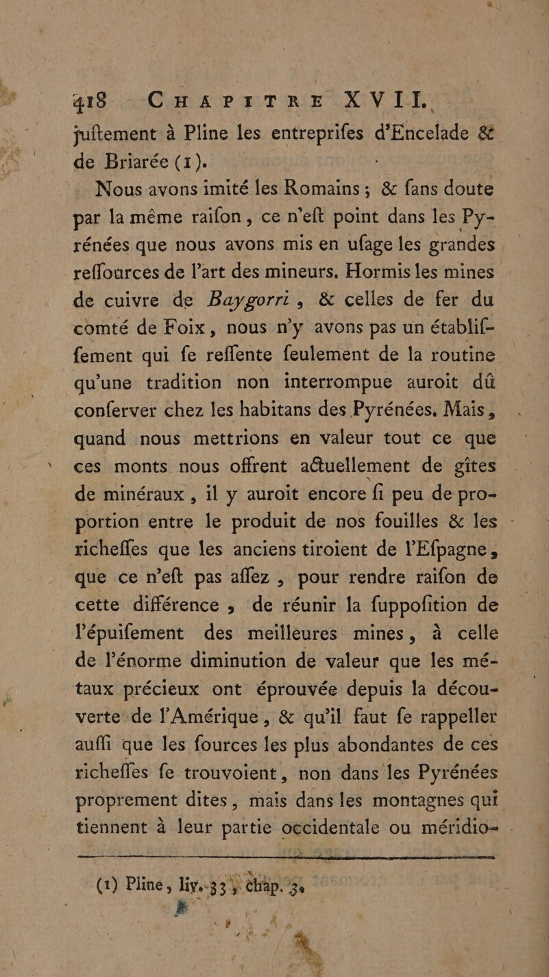 juftement à Pline les entreprifes d’Encelade & de Briarée (1). Nous avons imité les Romains; & fans doute par la même raifon, ce n’eft point dans les Py- rénées que nous avons mis en ufage les grandes : refflources de l’art des mineurs. Hormis les mines de cuivre de Baygorri, & celles de fer du comté de Foix, nous n’y avons pas un établif- fement qui fe reflente feulement de la routine qu'une tradition non interrompue auroit dû conferver chez les habitans des Pyrénées, Mais, quand nous mettrions en valeur tout ce que ces monts nous offrent aétuellement de gîtes de minéraux , il y auroit encore fi peu de pro- portion entre le produit de nos fouilles & les richefles que les anciens tiroient de l'Efpagne, que ce n’eft pas aflez , pour rendre raifon de cette différence ; de réunir la fuppofition de l’épuifement des meilleures mines, à celle de l’énorme diminution de valeur que les mé- taux précieux ont éprouvée depuis la décou- verte de l'Amérique, & qu'il faut fe rappeller auffi que les fources les plus abondantes de ces richefles fe trouvoient, non dans les Pyrénées proprement dites, mais dans les montagnes qui tiennent à leur partie occidentale ou méridio- . meme | (1) Pline, liv..3 3% Chap. 3e : d'OS er “ # Pl rie À +f - Ur # 4