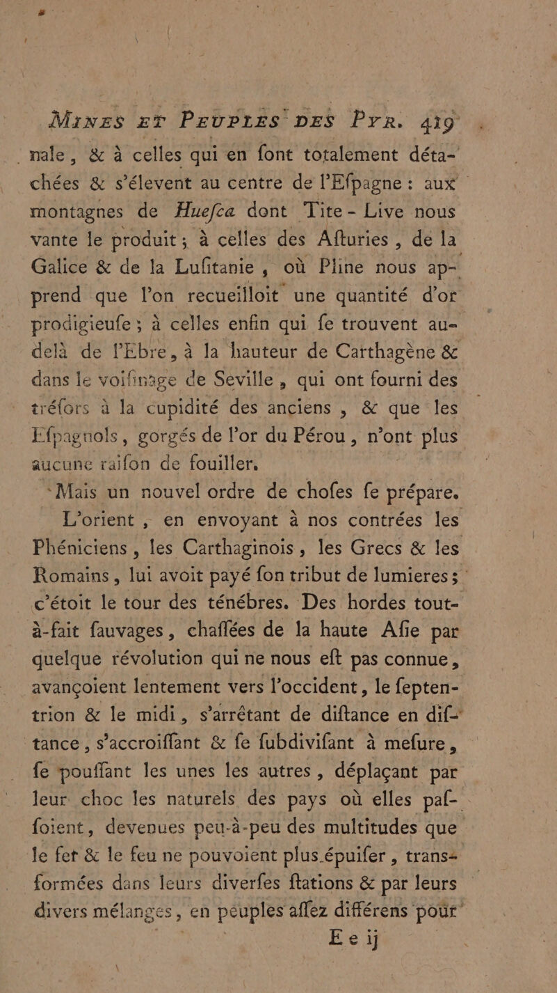 male, & à celles qui en font totalement déta- des & s’élevent au centre de l'Efpagne : aux montagnes de Huefca dont Tite - Live nous vante Île produit : à celles des Afturies , de la Galice & de la Luftanie, où Pline nous ap prend que l’on recueilloit une quantité d'or prodigieufe ; à celles enfin qui fe trouvent au- delà de l'Ebre, à la hauteur de Carthagène & dans le voifinage de Seville, qui ont fourni des tréfors à la cupidité des anciens , & que les Efpaguols, gorgés de l'or du Pérou, n’ont plus aucune raifon de fouiller. Mais un nouvel ordre de chofes fe par Lorient , en envoyant à nos contrées les Phéniciens , les Carthaginois, les Grecs & les Romains, lui avoit payé fon tribut de lumieress c’étoit le tour des ténébres. Des hordes tout- à-fait fauvages, chaflées de la haute Afie par quelque révolution qui ne nous eft pas connue, avançoient lentement vers l'occident, le fepten- trion & le midi, s’arrétant de diftance en dif tance , s’accroiflant & fe fubdivifant à mefure, fe pouffant les unes les autres, déplaçant par leur choc les naturels des pays où elles paf- foient, devenues peu-à-peu des multitudes que le fet & le feu ne pouvoient plus.épuifer , trans2 formées dans leurs diverfes flations & par leurs divers mélanges , , en péuplés affez différens pour” É'e if