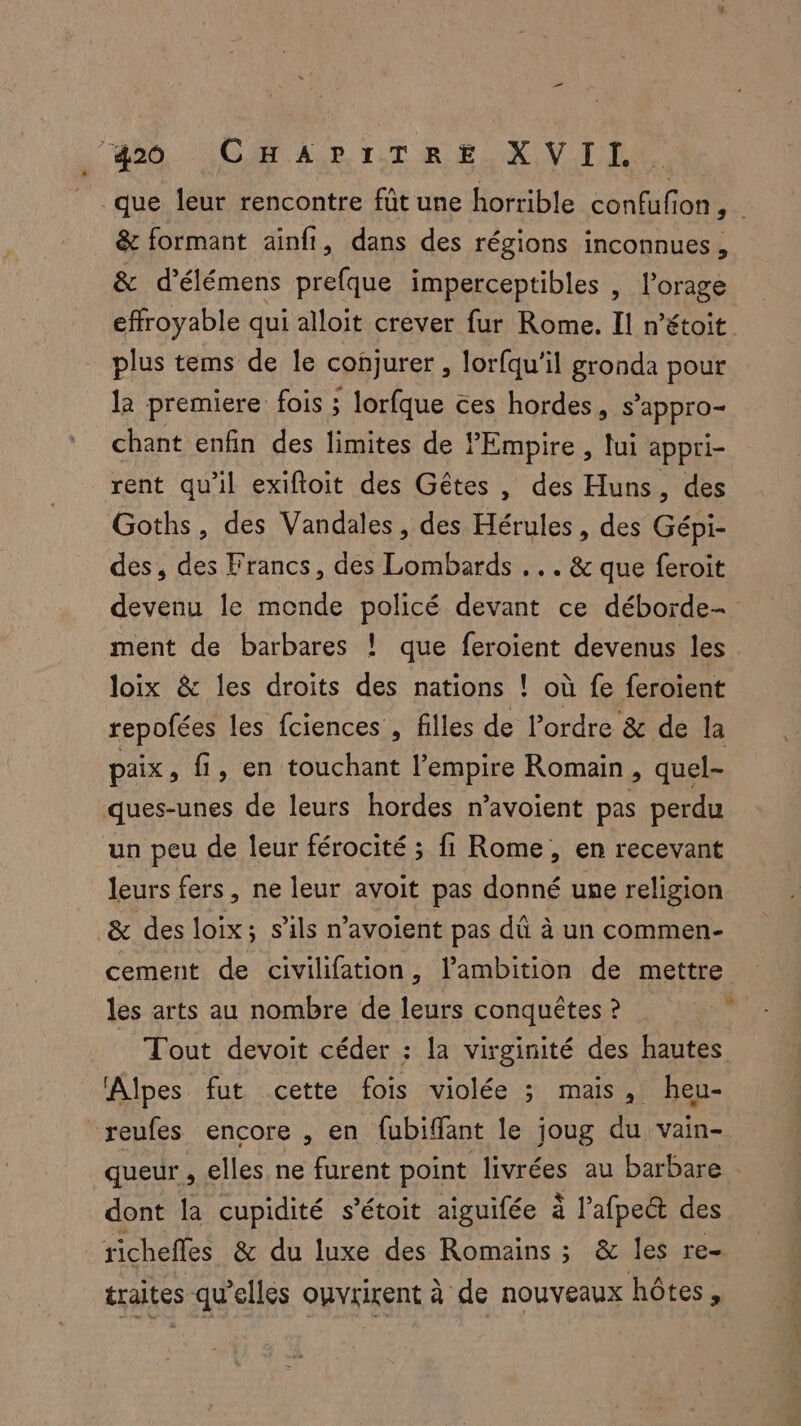 j' 00. NORMALE ITR ENVIE que leur rencontre fût une horrible case Ion, &amp; formant ainft, dans des régions inconnues , &amp; d'élémens prefque imperceptibles , l’orage effroyable qui alloit crever fur Rome. Il n’étoit plus tems de le conjurer , lorfqu'il gronda pour la premiere fois ; lorfque ces hordes, s’appro- chant enfin des limites de Empire , lui appri- rent qu'il exiftoit des Gêtes , des Huns, des Goths, des Vandales, des Han , des Gépi- des, des Francs, des Lombards ... &amp; que feroit devenu le monde policé devant ce déborde- ment de barbares ! que feroient devenus les loix &amp; les droits des nations ! où fe feroient repofées les fciences , filles de l’ordre &amp; de la paix, fi, en touchant l'empire Romain, quel- ques-unes de leurs hordes n’avoient pas perdu un peu de leur férocité ; fi Rome, en recevant leurs fers, ne leur avoit pas donné une religion &amp; des loix; s'ils n’avoient pas dû à un commen- cement de civilifation, lambition de mettre les arts au nombre de leurs conquêtes ? Tout devoit céder : la virginité des hautes Alpes fut cette fois violée ; mais, heu- reufes encore , en {ubiffant le joug du vain- queur , elles ne furent point livrées au barbare dont la cupidité s’étoit aiguifée à l'afpe&amp; des richefles &amp; du luxe des Romains ; &amp; les re- traites qu'elles ouvrirent à de nouveaux hôtes,