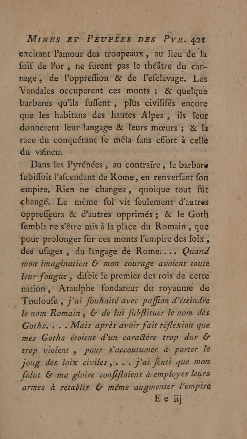 excitant l'amour des troupeaux, au lieu de ‘fa foif de Por , ne furent pas le théâtre du car- nage, de l'oppreflion &amp; de lefclavage. Les Vandales occuperent ces monts ; &amp; quelque barbares qu’ils fuflent, plus civilifés encore que les habitans des hautes Alpes , ils leur donnerent leur langage &amp; leurs mœurs ; &amp; la race du conquérant fe mêla: fans effort à celle du väneu. | Dans les Pyrénées, au contraire , le barbare fubifloit l’afcendant de Rome, en renverfant fon empire, Rien ne changea, quoique tout fût changé. Le même fol vit feulement d’autres opprefleurs &amp; d’autres opprimés ; &amp; le Goth fembls ne s'être mis à la place du Romain, que pour prolonger fur ces monts l'empire des loix, des ufages , du langage de Rome.... Quard nor imagination Ê mon courage avoïent toute leur fougue , difoit le premier des rois de cette nation, Ataulphe fondateur du royaume de . Touloufe , j'ai fouhaité avec paffion d’éteindre _ Le nom Romain, &amp; de lui fubffituer le nom dès . Goths.. . . Mais après avoir fait réflexion que mes Goths étoient d’un caraëère trop dur &amp; trop violent , pour s'accouturmer &amp; porter le joug des loix civiles, . .. j'ai Jènti que mon falut &amp; ma gloire confifloient à employer leurs armes à rétablir © même augmenter l'empire E e üij