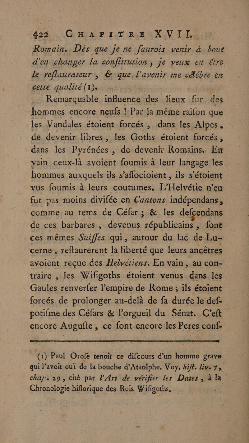 425... G HAP IT RE XV LH: Romain. Dés que je ne faurois venir à bous d'en changer la conflitution ; je veux en étre le reflaurateur , G que, l'avenir me céébre er cette qualité (1). Remarquable influence des lieux Gé des hommes encore neufs !:Par la même railon que Les Vandales étoient forcés , dans les Alpes, de devenir libres, les Goths étoient forcés, dans les + , de devenir Romains. Er vain ceux-là avoient foumis à leur langage les hommes HUE ils s’aflocioient , ils s'étoient vus foumis à leurs coutumes, L’Helvétie n’en fut pas moins divifée en Cantons indépendans, nn tems de Céfar ; &amp; les defcendans de ces barbares , devenus républicains , font ces mêmes Suiffes qui, autour du lac de Lu- cerne, reftaurerent la Hiberté que leurs ancêtres avoient reçue des Helvetiens. En vain , aucon- traire , les Wifigoths étoient venus dans les Gaules renverfer l'empire de Rome ; ils étoient forcés de prolonger au-delà de fa durée le def- potifme des Céfars &amp; l’orgueil du Sénat. C’eft encore Augufte, ce font encore les Peres conf- (1) Paul Orofe tenoit ce difcours d’un homme grave qui l’avoit oui de la bouche d’Ataulphe. Voy. ki/4. Liv. 7, char. 29, cité par P Ars de vérifier les Dates, à la Chronologie hifiorique des Rois Wifigoths, AR