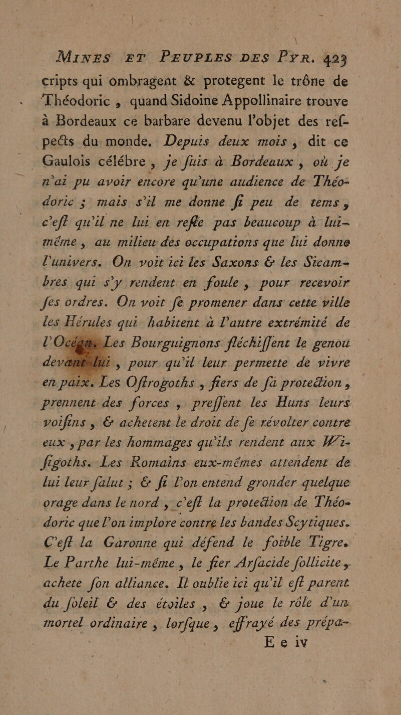| Mines ET PEUPLES DES Pyr. 423 cripts qui ombragent &amp; protegent le trône de Théodoric , quand Sidoine A ppollinaire trouve _à Bordeaux ce barbare devenu l’objet des ref- pets du monde, Depuis deux mois, dit ce . Gaulois célébre , je fuis à Bordeaux | où je n'ai pu avoir encore qu’une audience de Théo- doric ; mais s’il me donne ft peu de tems, c'eff qu'il ne lui en refe pas beaucoup à lui- imé£rne ,; au milieu des occupations que lui donne l'univers. On voit ici les Saxons &amp; les Sicam- bres qui s’y rendent en foule, pour recevoir fes ordres. On voit fe promener dans cette ville Les Hérules qui habitent à l’autre extrémité de / #1 es Bourguignons fléchiffent le genou ëmEMu, pour qu'il leur permette de vivre en Ph. Les Oféropoths , fiers de [a prote&amp;ion , prennent des forces , preflent les Huns leurs voifins , &amp; achetent le droit de fe révolter contre eux, par les hommages qu’ils rendent aux W1- figoths. Les Romains eux-mêmes attendent de lui leur falut ; &amp; fi l'on entend gronder quelque orage dans le nord, c’ef? la prote&amp;lion de Théo- doric que l’on implore contre les bandes Scytiques. C’eft la Garonne qui défend le foible Tigre Le Parthe lui-même, le fer Arfacide follicite, achete fon alliance. Il oublie ici qu’il ef? parent du foleil &amp; des étoiles, &amp; joue le rôle d'ur mortel ordinaire , esse , effrayé des prèpa-