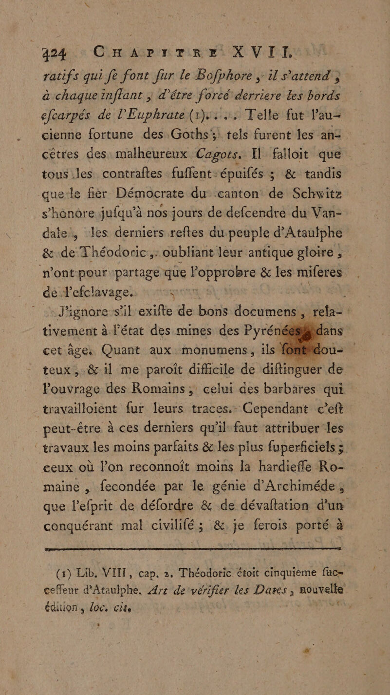agde à Cr agree et OX VIE: ratifs qui fe font fur le Bofphore ;: il s’attend à chaque inflant ; d'être forcé derriere Les bords efcarpés de l'Euphrate (1,24: Telle fut lau- cienne fortune des Goths': tels furent les an2 cêtres des: malheureux Cagots. Il failoit que tous .les contraftes fuffent- épuiés ; &amp; tandis que-le fiér Démocrate du canton de Schwitz s’honore jufqu’à nos jours de defcendre du Van- date, les derniers reftes dupeuple d'Atautphe &amp;de Théodoric:,: oubliant leur antique gloire ; n’ont pour partage que Popprobre &amp; les miferes . de. Fefolavages ro 5 ignare:s s'ikexifte de bons documens  rela- | tivement à l'état des mines des Pyrénées#x cet âge. Quant aux. monumens, ils femme: teux, .&amp; il me paroît difficile de diflinguer de Pouvrage des Romains, celui des barbares qui travailloient fur leurs traces. Cependant c’eft peut-être à ces derniers qu'il faut attribuer les ‘travaux les moins parfaits &amp; les plus fuperficiels 3 ceux où l’on reconnoît moins la hardiefle Ro- maine , fecondée par le génie d'Archiméde, que l’efprit de défordre &amp; de dévaftation d'un conquérant mal civilifé; &amp;.je ferois porté à (s) Lib. VITT, cap. 2. Théodoric étoit cinquieme fac ceffeur d'Ataulphe. Art de VE les Dares, prie édition, doc. cite