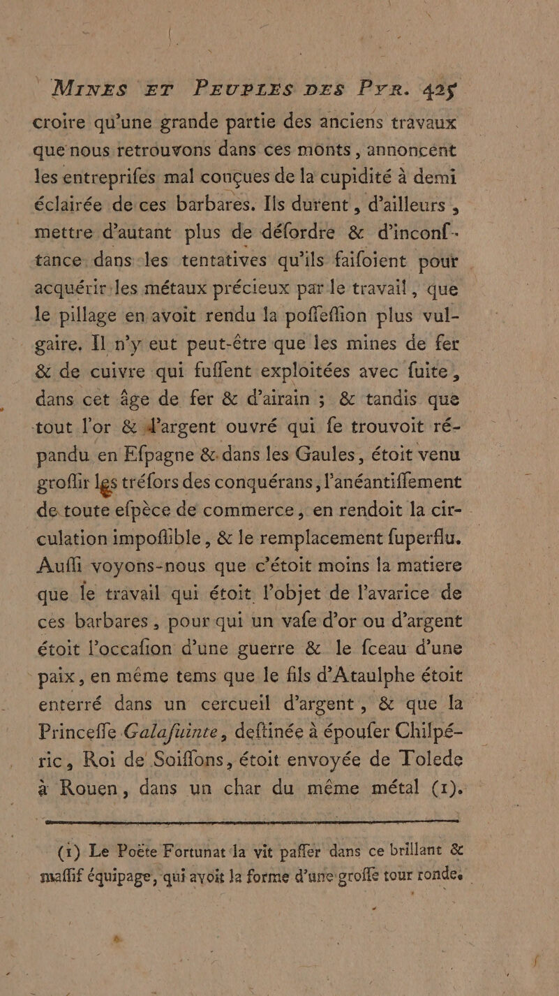 croire qu’une grande partie des anciens travaux que nous retrouvons dans ces monts, annoncént les entreprifes mal conçues de la cupidité à demi éclairée de ces barbares. Ils durent , d’ailleurs , mettre d'autant plus de défordre &amp; d’inconf- tance dans-les tentatives qu’ils faifoient pour . acquérir les métaux précieux par le travail, que le pillage en avoit rendu la poffeflion plus vul- gaire. [l n’y eut peut-être que les mines de fer &amp; de cuivre qui fuffent exploitées avec fuite, dans cet âge de fer &amp; d’airain ; &amp; tandis que tout l'or &amp; d'argent ouvré qui fe trouvoit ré- pandu en Efpagne &amp; dans les Gaules, étoit venu groflir les tréfors des conquérans, l'anéantifflement de toute efpèce de commerce, en rendoit la cir- culation impofñlible , &amp; le remplacement fuperflu. Aufli voyons-nous que c’étoit moins la matiere que le travail qui étoit l’objet de l’avarice de ces barbares , pour qui un vafe d’or ou d’argent étoit l’occafion d’une guerre &amp; le fceau d’une paix, en même tems que le fils d'Ataulphe étoit enterré dans un cercueil d'argent, &amp; que La Princeile Galafüuinte, deftinée à époufer Chilpé- ric, Roi de Soiflons, étoit envoyée de Tolede à Rouen, dans un char du même métal (1). (x) Le Poëte Fortunat la vit pafler dans ce brillant &amp; maffif équipage, qui avoit Ja forme d’une groffe tour rondes LC