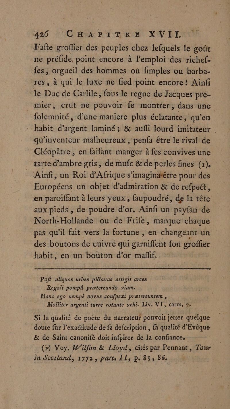 Fafte groflier des peuples chez lefquels le goût ne préfide, point encore à l'emploi des richef- fes, orgueil des hommes où fimples ou barba- res, à qui le luxe ne fied point encore! Ainf le Duc de Carlile, fous le regne de Jacques pre- mier, crut ne pouvoir fe montrer, dans une folemnité, d’une maniere plus éclatante, qu’en habit d’argent laminé; &amp; aufli lourd imitateur qu'inventeur malheureux, penfa être le rival de Cléopâtre, en faïfant manger à fes convives une tarte d’ambre gris, de mufc &amp; de perles fines (x). Ainfi, un Roi d'Afrique s’imaginaêtre pour des Européens un objet d’admiration &amp; de refpe&amp;, en paroiïffant à leurs yeux, faupoudré, de la tête aux pieds , de poudre d’or. Aïnfi un payfan de North-Hollande ou de Frife, marque chaque pas qu'il fait vers la fortune , en changeant un des boutons de cuivre qui garnie fon groflier habit, en un bouton d’or maffif. Poff aliquas urbes pitlavas attigit arces Regalt pompä prætereundo viam. Hanc ego nempè novus confpexi prætereuntem , Molliter argenti turre rotante vehi. Liv. VI, catm,. 7, Si la qualité de poëte du narrateur pouvoit jetter quelque doute fur l'exaétitude de fa defcription , fa qualité d Evèque &amp; de Saint canonifé doit infpirer de la confiance. (x) Voy. Wilfon &amp; Lloyd, cités par Pennant, Towr in Scorland, 1772, parts Il, p. 85, 86.
