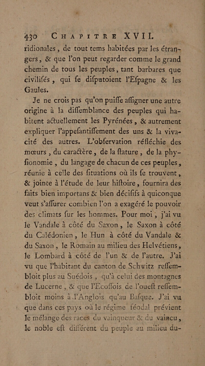 490 20 L'HNA.P. 1 TRE AVE ridionales, de tout tems habitées par les étran- gers, &amp; que l’on peut regarder comme le grand chemin de tous les peuples, tant barbares que civilifés, qui fe difputoient l'Efpagne &amp; les Gaules. | Je ne crois pas qu'on puifle afligner une autre origine à la diflemblance des peuples qui ha- bitent actuellement les Pyrénées, &amp; autrement expliquer lappefantiflement des uns &amp; la viva- cité des autres. L’obfervation réfléchie des mœurs , du cara@tère, de Ja flature, de la phy- fionomie , du langage de chacun de ces peuples, réunie à celle des fituations où ils fe trouvent, &amp; jointe à l'étude de leur hiftoire, fournira des faits bien importans &amp; bien décififs à quiconque veut s’aflurer combien l’on a exagéré le pouvoir des climats fur les hommes. Pour moi, j'ai vu le Vandale à côté du Saxon, le Saxon à côté du Calédonien, le Hun à côté du Vandale &amp; du Saxon , le Romain au milieu des Helvétiens, le Lombard à côté de l’un &amp; de l'autre. J’ai vu que Phabitant du canton de Schwitz refflem- bloit plus au Suédois , qu’à celui des montagnes de Lucerne , &amp; que PEcoflois de l’oueft reflem- bloit moins à l’Anglois qu'au Bafque. J'ai vu que dans ces pays où le régime féodal prévient le mélange des races du vainqueur &amp; du vaiacu, Li À 4 le noble eft différent du peuple au milieu du-
