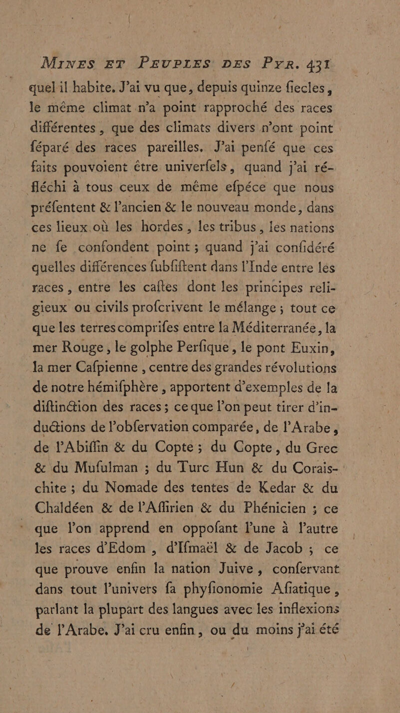 quel il habite, J’ai vu que, depuis quinze fiecles, le même climat n’a point rapproché des races différentes , que des climats divers n’ont point féparé des races pareilles, J’ai penfé que ces faits pouvoient être univerfels, quand j'ai ré- fléchi à tous ceux de même efpéce que nous préfentent &amp; l’ancien &amp; le nouveau monde, dans ces lieux où les hordes, les tribus, les nations ne fe confondent point ; quand j'ai confidéré quelles différences fubfiftent dans l'Inde entre les races , entre les caftes dont les principes reli- gieux ou civils profcrivent le mélange ; tout ce que les terrescomprifes entre la Méditerranée, la mer Rouge, le golphe Perfique , le pont Euxin, Ja mer Cafpienne , centre des grandes révolutions de notre hémifphère , apportent d'exemples de fa diftinétion des races; ce que l’on peut tirer d’in- ductions de l’obfervation comparée, de l’Arabe, de lAbiffin &amp; du Copte; du Copte, du Grec &amp; du Mufulman ; du Turc Hun &amp; du Corais- chite ; du Nomade des tentes de Kedar &amp; du Chaldéen &amp; de l'Affirien &amp; du Phénicien ; ce que lon apprend en oppofant l’une à l’autre les races d'Edom , d’Ifmaël &amp; de Jacob ; ce que prouve enfin la nation Juive, confervant dans tout l'univers fa phyfionomie Afiatique, parlant la plupart des langues avec les inflexions de l’Arabe, J’ai cru enfin, ou du moins j’aiété Ï