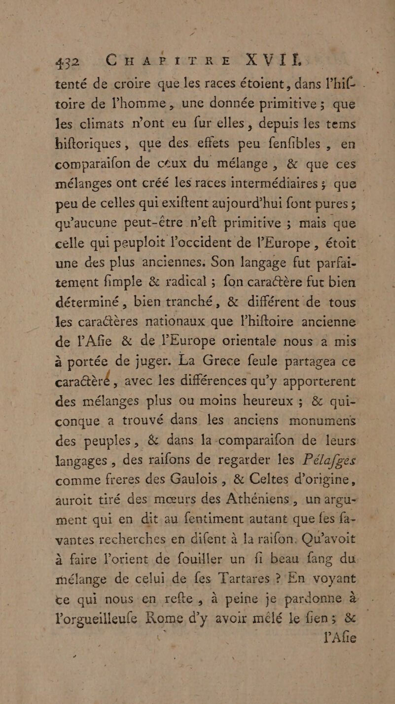tenté de croire que les races étoient, dans l’hi£ . toire de l’homme, une donnée primitive; que les climats n’ont eu fur elles, depuis les tems hiftoriques, que des effets peu fenfibles , en comparaifon de ctux du mélange , &amp; que ces mélanges ont créé les races intermédiaires ; que peu de celles qui exiftent aujourd’hui font pures ; qu'aucune peut-être n’eft primitive ; mais que celle qui peuploit l'occident de l’Europe , étoit une des plus anciennes. Son langage fut parfai- tement fimple &amp; radical ; fon caractère fut bien déterminé, bien tranché, &amp; différent de tous les caractères nationaux que lhiftoire ancienne de lAfie &amp; de l'Europe orientale nous à mis à portée de juger. La Grece feule partagea ce caratèré , avec les différences qu’y apporterent des mélanges plus ou moins heureux ; &amp; qui- conque a trouvé dans les anciens monumens des peuples, &amp; dans la-comparaïfon de leurs langages , des raifons de regarder les Pélafges comme freres des Gaulois, &amp; Celtes d’origine, auroit tiré des mœurs des Athéniens, un argu- ment qui en dit au fentiment autant que fes fa- vantes recherches en difent à la raifon. Qu'avoit à faire lorient de fouiller un fi beau fang du mélange de celui de fes Tartares ? En voyant te qui nous en refte, à peine je pardonne à lorgueilleufe Rome d’y avoir mêlé le fiens &amp; à ne PAfe A“