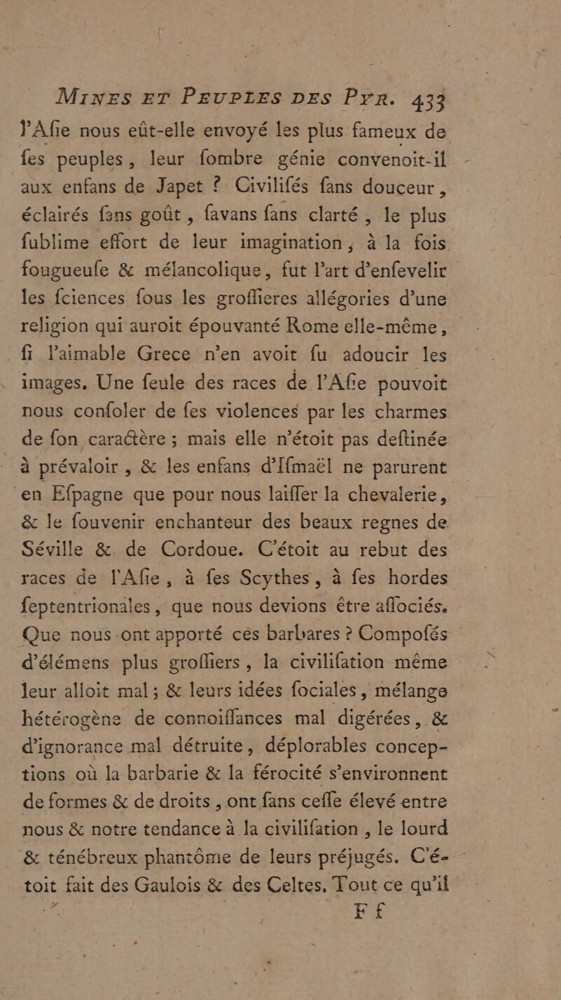 PAfe nous eût-elle envoyé Les plus fameux de fes peuples, leur fombre génie convenoit-il aux enfans de Japet ? Civilifés fans douceur, éclairés fans goût , favans fans clarté , le plus fublime effort de leur imagination, à la fois fougueufe & mélancolique, fut l’art d’enfevelir les fciences fous les groffieres allégories d’une religion qui auroit épouvanté Rome elle-même, fi laimable Grece n’en avoit fu adoucir les images. Une feule des races de l’Affe pouvoit nous confoler de fes violences par les charmes de fon caractère ; mais elle n’étoit pas deftinée à prévaloir , & les enfans d’Ifmaël ne parurent ‘en Efpagne que pour nous laïffer la chevalerie, & le fouvenir enchanteur des beaux regnes de Séville & de Cordoue. C'étoit au rebut des races de l'Afie, à fes Scythes, à fes hordes feptentrionales , que nous devions être aflociés. Que nous .ont apporté ces barbares ? Compofés d’élémens plus grofliers , la civilifation même leur alloit mal ; & leurs idées fociales, mélange hétérogène de connoïffances mal digérées, & d’ignorance mal détruite, déplorables concep- tions où la barbarie & la férocité s’environnent de formes & de droits , ont fans cefle élevé entre nous & notre tendance à la civilifation , le lourd & ténébreux phantôme de leurs préjugés. C'é- toit fait des Gaulois & des Celtes, Tout ce qu'il Es F£