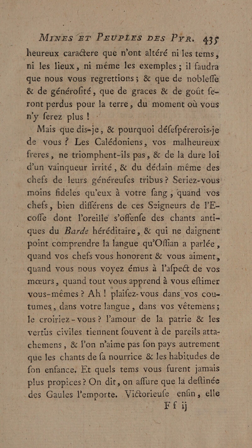 heureux caractere que n'ont altéré ni les tems, ni les lieux, ni même les exemples : il faudra que nous vous regrettions; &amp; que de nobleffe &amp; de générofité, que de graces &amp; de goût fe- ront perdus pour la terre, du moment où vous ny ferez plus ! | Mais que dis-je, &amp; pourquoi défefpérerois-je de vous ? Les Calédoniens, vos malheureux freres, ne triomphent-ils pas, &amp; de la dure loi d’un vainqueur irrité, &amp; du dédain même des chefs de leurs généreufes tribus? Seriez-vous moins fideles qu'eux à votre fang ; quand vos chefs, bien différens de ces Ssigneurs de l'E- cofle dont l'oreille s’offenfe des chants anti- _ ques du Barde héréditaire, &amp; qui ne daignent point comprendre la langue qu'Offian a parlée, quand vos chefs vous honorent &amp; vous aiment, quand vous nous voyez émus à l’afpeét de vos mœurs, quand tout vous apprend à vous eftimer vous-mêmes ? Ah ! plaifez- vous dans vos cou-. tumes, dans votre langue , dans vos vêtemens; le croiriez-vous ? l’amour de [a patrie &amp; les vertus civiles tiennent fouvent à de pareils atta- chemens, &amp; l’on n’aime pas fon pays autrement que les chants de fa nourrice &amp; les habitudes de fon enfance. Et quels tems vous furent jamais plus propices ? On dit, on aflure que la deftinée _des Gaules l'emporte. Vidorieule enfin, elle F£ÿ