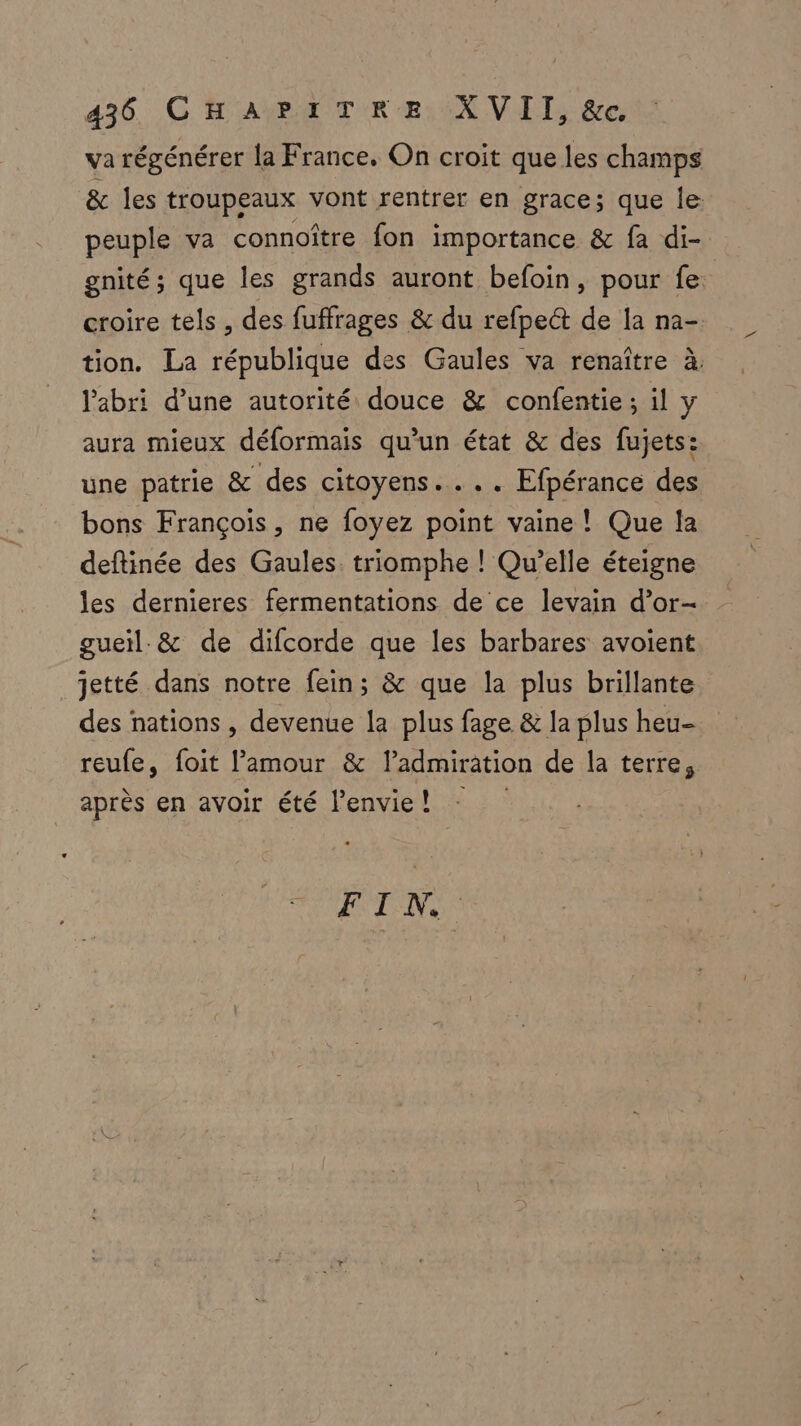 va régénérer la France. On croit que les champs & les troupeaux vont rentrer en grace; que le: peuple va connoître fon importance & fa di- gnité; que les grands auront befoin, pour fe croire tels, des fuffrages & du refpeét de la na- tion. La république des Gaules va renaître à. l'abri d’une autorité douce & confentie; il y aura mieux déformais qu’un état & des fujets: une patrie & des citoyens... Efpérance des bons François, ne foyez point vaine! Que la deftinée des Gaules. triomphe ! Qu'elle éteigne les dernieres fermentations de ce levain d’or- gueïl.& de difcorde que les barbares avoient jetté dans notre fein; & que la plus brillante des nations , devenue la plus fage & la plus heu- reufe, foit l’amour & l'admiration de la terre, après en avoir été l’envie! F I NV, ;