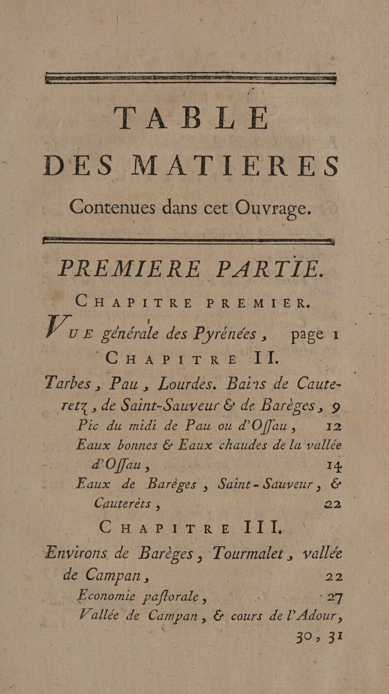 PREMIERE PARTIE. CHAPITRE PREMIER. us générale des Pyrénées, page x CAPE RE Al. Tarbes ; Pau, Lourdes. Bairs de Caute- ret7 , de Saint-Sauveur &amp; de Barèges, 9. Pic du midi de Pau ou d’ Offau , 12 Eaux bonnes &amp; Eaux chaudes de la vallée Eaux de Barèges ; Saint-Sauveur, &amp; Cauterèts , 22: CHAR MUR Es LT LE Environs de Barèges, Tourmalet, vallée de Campan , | 22 Economie paftorale, s ONx [Æ allée de CHE ; ë cours à l’ Adour, 30: 31