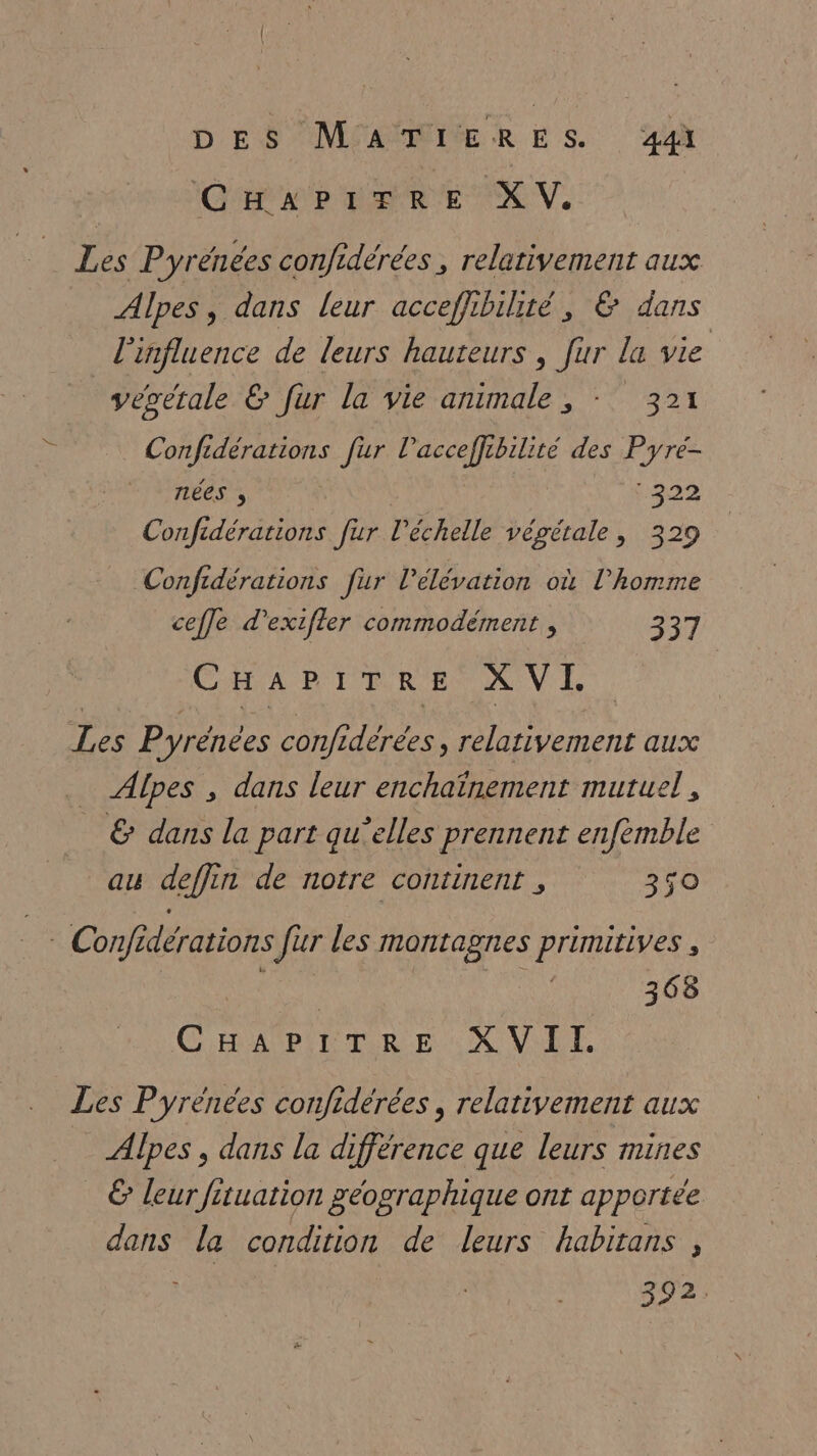 DES MPARMERES QE D DRE XV. Les Pyrénées confidérées, relativement aux Alpes, dans leur acceffibihité, &amp; dans l'influence de leurs hauteurs , fur la vie végétale &amp; fur la vie animale ;, - 321 Confidérations fur l'acceffibilité des Pyre- rlées ; | 222 Confidérations fur l'échelle végétale, 329 Confidérations ur l’elévation où l’homme ceffe d'exifler commodément , 337 CHA PRIOR RENAN Le Les Pyrénées confiderees, relativement aux _ Alpes , dans leur enchaïnement muruel, _ &amp; dans la part qu’elles prennent enfémble au deffin de notre continent , 350 4 Confidérations fur les montagnes primitives , NE Fu 368 GERASPE TRE NC VE. Les Pyrénées confidérées , relativement aux _ Alpes, dans la différence que leurs mines € leur fituation géographique ont apportée dans la condition de leurs habitans , 392: