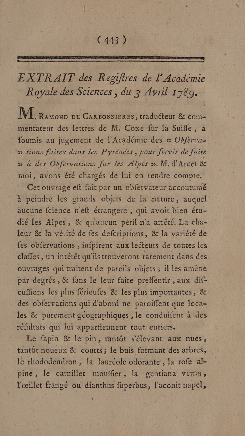 M RAMOND DE re Haduéteur &amp; com= mentateur des lettres de M. Coxe fur la Suifle, foumis au jugement de l’Académie des « Obferva- ‘» tions faites dans les Pyrénées, pour fervir de Juire » à des Obfervations fur les Alpes ». M. d’Arcet &amp; moi, avons été chargés de lui en rendre compte. Cet ouvrage eft fait par un obfervateur accoutumé à peindre les grands objets de la nature, auquel aucune fcience neft étrangere , qui avoit bien étu- dié les Alpes, &amp; qu'aucun péril n’a arrêté. La cha- leur &amp; [a vérité de fes defcriptions, &amp; la variété de fes obfervations , infpirent aux leéteurs de toutes Îes claffes , un intérêt qu'ils trouveront rarement dans des ouvrages qui traitent de pareils objets ; il les amène par degrés , &amp; fans le leur faire preflentir , aux dif- cufions les plus férieufes &amp; les plus importantes, &amp; des obfervations qui d'abord ne paroïffent que loca- les &amp; purement géographiques , le conduifent à des réfultats qui lui appartiennent tout entiers. Le fapin &amp; le pin, tantôt s'élevant aux nues, tantôt noueux &amp; courts ; le buis formant des arbres, le rhododendron , la lauréole odorante , la rofe al- pine, le carnillet moufñier, la gentiana verna, Yoœillet frangé ou dianthus fuperbus, l'aconit napel, . !
