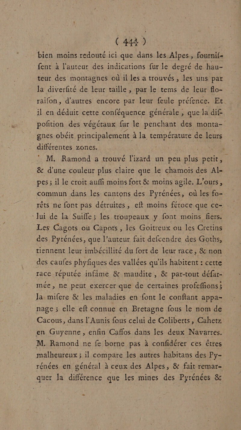 bien moins redoute ici que dans les Alpes, fournif- fent à l’auteur des indications fur le degré de hau- teur des montagnes où il les a trouvés, les uns par la diverfité de leur taille , par le tems de leur flo- raifon, d’autres encore par leur feule préfence. Et. il en déduit cette conféquence générale, que ja dif pofition des végétaux fur le penchant des monta- gnes obéit principalement à à la température de leurs différentes zones. fl M. Ramond a trouvé l'izard un peu plus petit, &amp; d’une couleur plus claire que Le chamois des Al- _pes ; il Le croit auffi moins fort &amp; moins agile, L’ours, * commun dans les cantons des Pyrénées, où les fo- rêts ne font pas détruites, eft moins féroce que ce- Jui de la Suiffe; les troupeaux y font moins fiers. Les Cagots où Capots , les Goitreux ou les Cretins des Pyrénées, que l’auteur fait defcendre des Goths, tiennent leur imbécillité du fort de leur race, &amp; non des caufes phyfiques des vallées qu'ils habitent : cette race réputée infime &amp; maudite, &amp; par-tout défar- mée, ne peut exercer que de certaines profeffions; Ja mifere &amp; les maladies en font le conftant appa- nage ; elle eft connue en Bretagne fous le nom de Cacous, dans l’Aunis fous celui de Coliberts, Cahetz en Guyenne, enfin Caffos dans les deux Navarres. M. Ramond ne fe borne pas à confidérer ces êtres malheureux ; il compare les autres habitans des Py- rénées en général à ceux des Alpes, &amp; fait remar- quer Ja différence que les mines des Pyrénées &amp;
