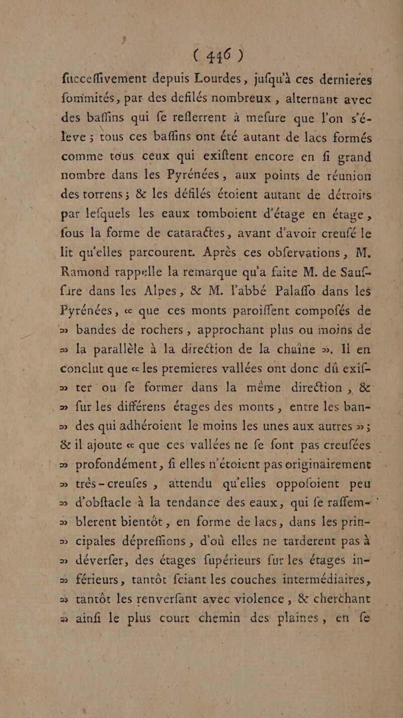 fucceffivement depuis Lourdes, jufqu'à ces dernieres fommités, par des defilés nombreux , alternant avec des baffins qui fe reflerrent à mefure que l'on s’é- _Jeve ; tous ces baflins ont été autant de lacs formés comme tous Ceux qui exiftent encore en fi grand nombre dans les Pyrénées, aux points de réunion des torrens; &amp; les défilés étoient autant de détroits par lefquels les eaux tomboient d'étage en étage, fous la forme de cararaétes, avant d’avoir creufé le lit qu'elles parcourent. Après ces obfervations, M. Ramond rappelle la remarque qu'a faite M. de Saut faire dans les Alpes, &amp; M. l'abbé Palaflo dans les Pyrénées, « que ces monts paroïiflent compofés de » bandes de rochers, approchant plus ou moins de » la parallèle à la direétion de la chaîne ». Il en conclut que « les premieres vallées ont donc dû exif- » ter ou fe former dans la même direétion , &amp;: _» furles différens étages des monts, entre les ban- » des qui adhéroient le moins les unes aux autres »: &amp; il ajoute « que ces vallées ne fe font pas creufées » profondément, fi elles n'étoient pas originairement » très-creufes , attendu quelles oppoloient peu » d'obftacle à la tendance des eaux, qui fe raflem- » blerent bientôt, en forme de lacs, dans les prin- » cipales dépreffions , d'où elles ne tarderent pas à » déverfer, des étages fupérieurs fur les étages in- » férieurs, tantôt fciant les couches intermédiaires, » tantôt les renverfant avec violence, &amp; cherthant à ainfi le plus court chemin des plaines, en fe