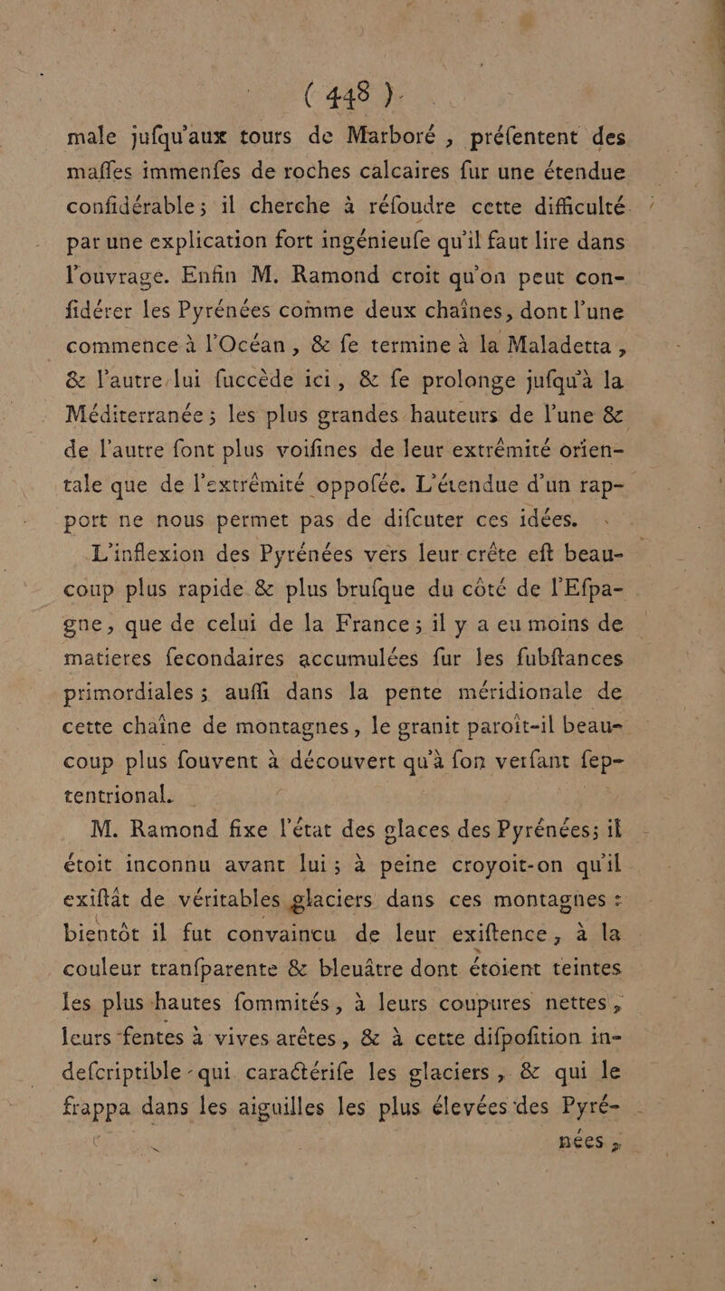 (48h male jufqu'aux tours de Marboré , préfentent des mafles immenfes de roches calcaires fur une étendue confidérable ; il cherche à réfoudre cette difficulté. pat une explication fort ingénieufe qu'il faut lire dans l'ouvrage. Enfin M. Ramond croit qu'on peut con- fidérer les Pyrénées comme deux chaînes, dont l’une commence à l'Océan, &amp; fe termine à la Maladetta, &amp; l'autre lui fuccède ici, &amp; fe prolonge jufqu'à la Méditerranée ; les plus grandes hauteurs de l’une &amp; de l’autre font plus voifines de leur extrémité orien- tale que de l'extrémité oppolée. L'éendue d’un rap- port ne nous permet pas de difcuter ces idées. L'inflexion des Pyrénées vers leur crête eft beau- coup plus rapide &amp; plus brufque du côté de l'Efpa- gne, que de celui de la France; il y a eu moins de matieres fecondaires accumulées fur les fubftances primordiales ; auffi dans la pente méridionale de cette chaîne de montagnes, le granit paroit-il beau- coup plus fouvent à découvert qu'à fon verfant fep- tentrional. M. Ramond fixe l'état des glaces des Pyrénées; il étoit inconnu avant lui; à peine croyoit-on quil exillät de véritables glaciers dans ces montagnes : bientôt il fut convaincu de leur exiftence, à le couleur tranfparente &amp; bleuâtre dont étoient teintes les plus hautes fommités, à leurs coupures nettes, leurs fentes à vives arêtes, &amp; à cette difpofition in- defcriptible -qui. caraétérife les glaciers, &amp; qui le frappa dans les aiguilles les plus élevées des Pyré- se | nées » D