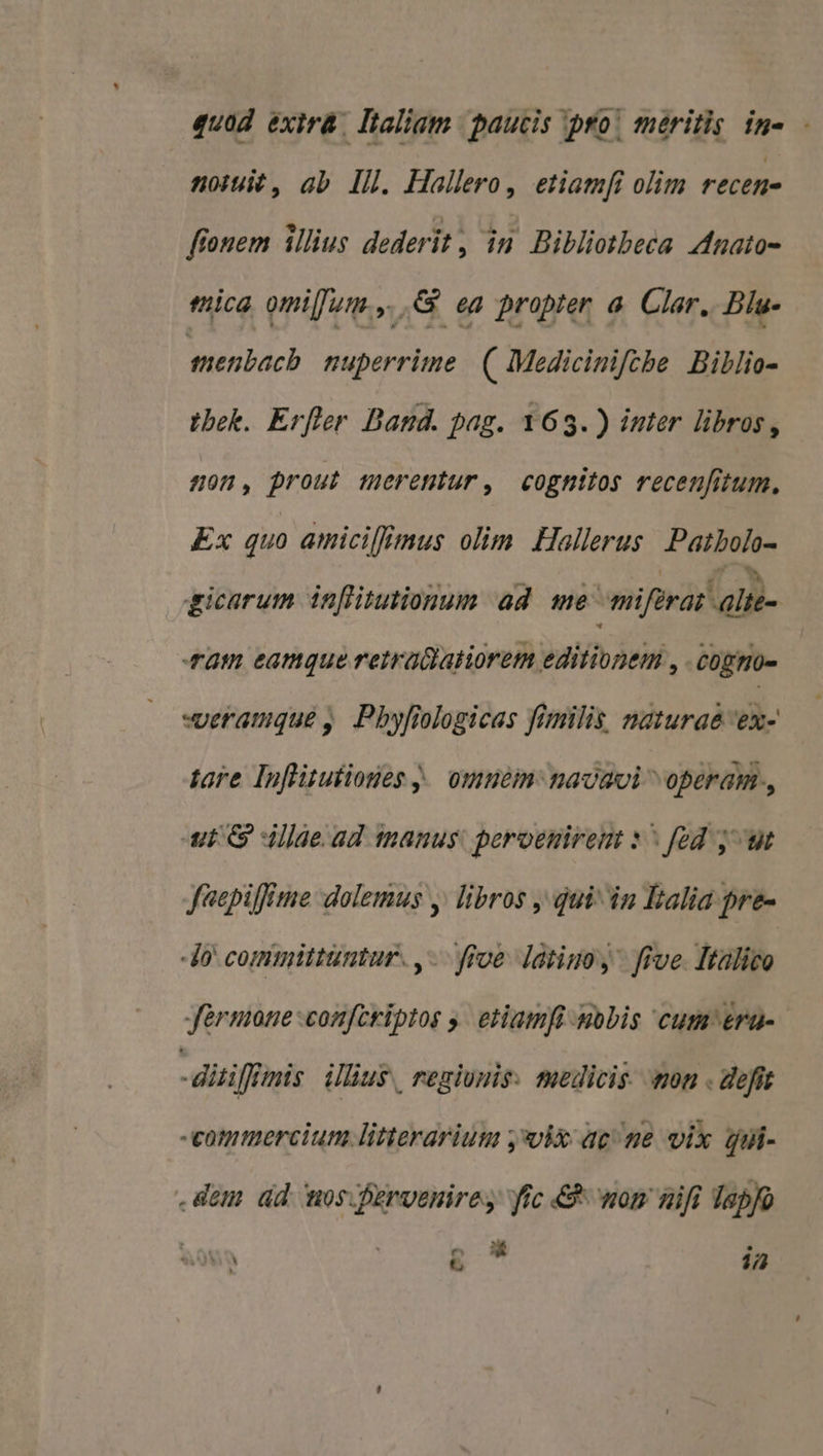 quad exir&amp;. Italiam | paucis pro! meritis in- - noiuié , ab. Il. Hallero, etiamfi olim réctH- ffonem illius dederit, in Bibliotbeca AMnato- mica omi[Jur.,. .&amp; ea propter a. Clar. Bla- menbacb nuperrime. ( Mediciniftbe Billio- tbek. Erfler Dand. pag. 163.) inter libros, non, prout merentur, cognitos recenfitum. Ex quo amicilEmus olim Hallerus Paibolo- gicarum in[flitutionum ad me: niiferat alii am eamque retrallatiorem editionem , cogmo- -veramqué ,. Pbyfiologicas fimilis, naturae 'ex- tore Inflitutioses j. omnem nacavi ^ operam., ut G dde. ad tnanus: peroenirent 1^ fód jut feepiffime dolemus y. libros , qui dn Ealia pre- lo committuntur. ,-. ive ltiuo, five Ttalico Jérmone confcriptos y. etiamfi -mobis cum &amp;ra- i: diiilfimis ilius regionis: teedicis. ton . defit -eommercium litterarium j*vix acne vix dui- dem ad mos.fervenires frc &amp; nom nift Tapfo