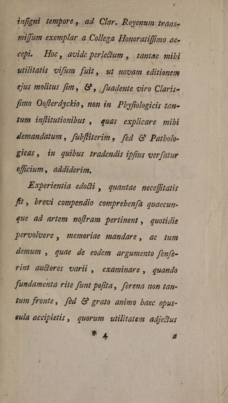 infigni tempore, ad Clar. Royenum tragus- miffum exetiplar. a Collega Honoraitilfino ac- cepi. Hoc, avide perleQum , | tamae mibi uliltatis vifum fuit, ut (0m Hrioncm ejus molitus fim, &amp;, .Juadente viro Claris-. fimo Oofferdyckio, tom in. Phyfrologicis tan- pum. inflitutionibus ,. quas explicare tibi demandatum , fabfliterim , fed &amp; Patbolo- gicas, im quibus tradendis ipfius verfatur officium, addiderim. Experientia edodi , quamtae nece[fitatis fit , brevi compendio cotpreben/ía quaecum- que ad artem mofiram pertinent ,— quotidie perooluere , temoriae mandare, ac tum demum , quae de eodem argumento fenfe- rint audores varii , examinare , quando fundamenta rite funt pofita, ferena uon tan- itn fronte, Jed &amp; grato animo baec opus- - eula accipietis ,. quorum utilitatem adje&amp;us