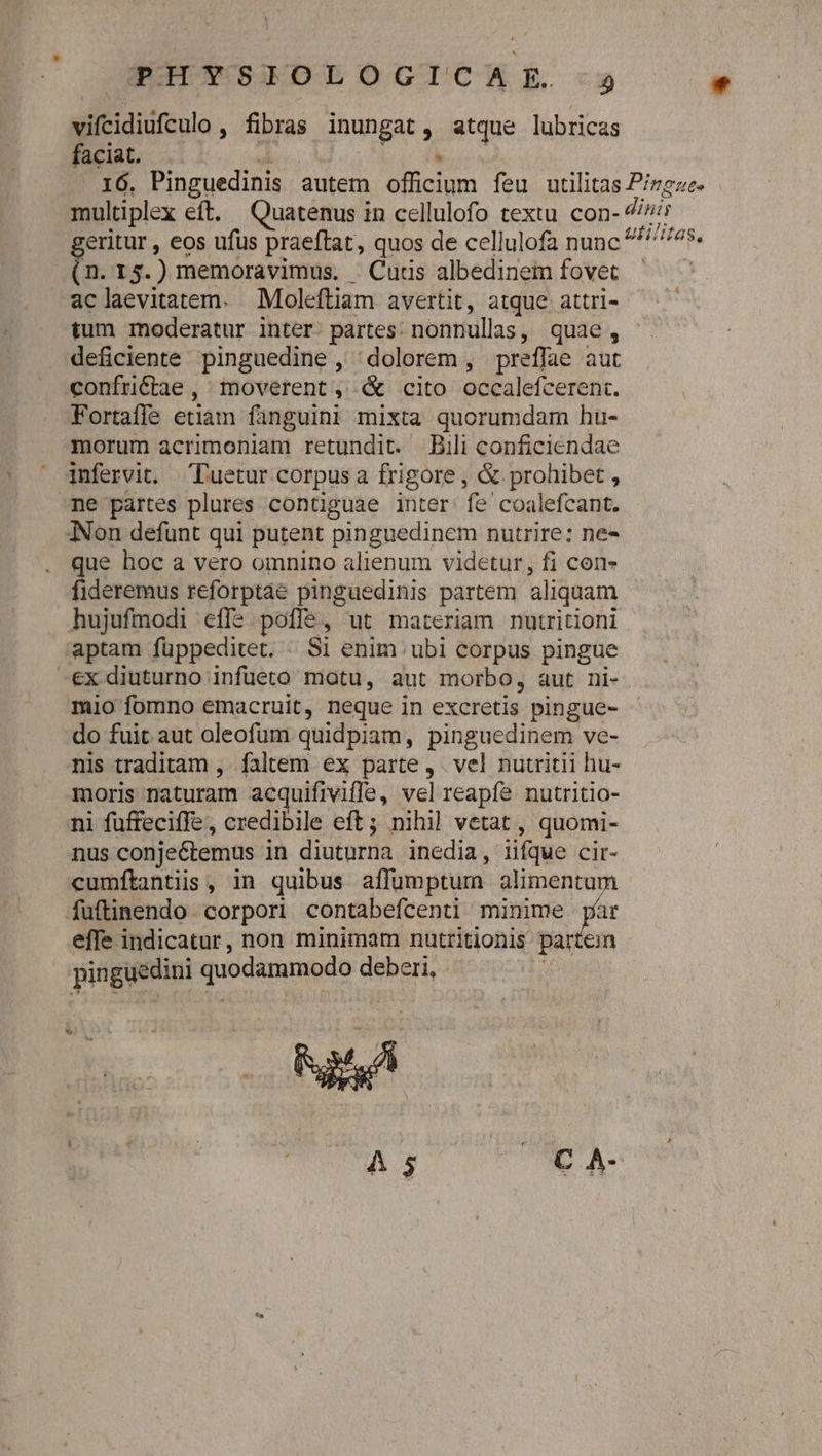 vifcidiufculo , fibras inungat, atque lubricas faciat. z VM Dr? .16,. Pinguedinis autem officium feu utilitas Pizgze- multiplex eft. Quatenus in cellulofo textu con- 7/7 eritur , eos ufus praeftat, quos de cellulofa nunc ^*^ ^^*. (n.13.) memoravimus. Cutis albedinem fovet | aclaevitatem. Moleftiam avertit, atque attri- tum moderatur inter. partes: nonnullas, quae, deficiente pinguedine, dolorem, preffae aut confriétae , moverent, &amp; cito occalefcerent. Fortafle etiam fanguini mixta quorumdam hu- morum acrimoniam retundit. Bili conficiendae infervit. Tuetur corpus a frigore , &amp; prohibet , ne partes plures contiguae inter: fe coalefcant. INon defunt qui putent pinguedinem nutrire: ne- que hoc a vero omnino alienum videtur, fi con fideremus reforptae pinguedinis partem aliquam hujufmodi effe. poflé, ut materiam nutritioni 'aptam füppeditet. . Si enim ubi corpus pingue -€x diuturno infuüeto matu, aut morbo, aut ni- mio fomno emacruit, neque in excretis pingue- do fuit aut oleofum quidpiam, pinguedinem ve- nis traditam , faltem ex parte , . vel nutritii hu- moris naturam acquifiviffe, vel reapf? nutritio- ni füffeciffe, credibile eft; nihil vetat , quomi- nus conje&amp;temus in diuturna inedia, iifque cir- cumfítantiis , in quibus affumptum alimentum fuftinendo corpori contabefcenti minime um effe indicatur, non minimam nutritionis parten pinguedini quodammodo deberi, : 5 A5 (CA