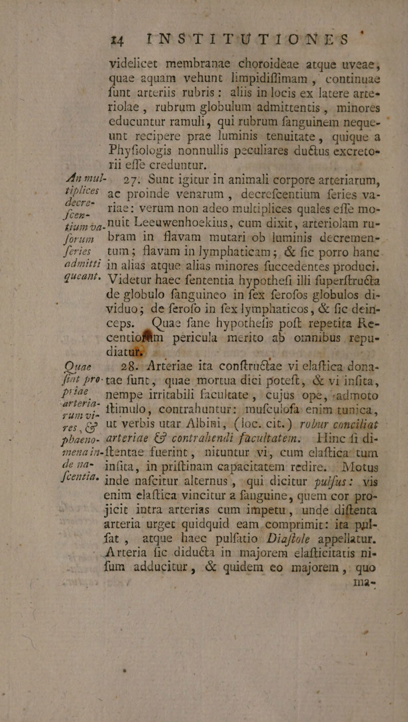 videlicet membranae chotoideae atque uveae; quae aquam vehunt limpidiffimam ,' continuae funt arteriis rubris: aliis in locis ex latere arte riae , rubrum globulum admittentis , minores educuntur ramuli, qui rubrum fanguinem neque- ' unt recipere prae luminis tenuitate , quique a Phyfiologis nonnullis peculiares duétus excreto« rii effe creduntur. TC Zn mul. 97. Sunt igitur in animali corpore arteriarum, Hip? 3e proinde venarum , decrefcentium feries va- n 7^ riae: verum non adeo multiplices quales effe mo- tium 94. huit Leeuwenhoekius, cum dixit, arteriolam ru- forum bram in flavam mutari ob luminis decremen- . feries tum; flavam in lymphaticam ;. &amp; fic porro hanc admitti in alias atque alias minores füccedentes produci. 2/£4'« Videtur haec fententia hypothefi illi fuperftra&amp;ta de globulo fanguineo in fex ferofos globulos di- viduo; de ferofo in fex lymphaticos, &amp; fic dein- ceps. | Quae fane hypothefis poft repetita Re- centiofmn pericula merito ab omnibus repu- diat E. ;  ud. y Ouae 28. Arteriae ita conftruttae vi elaftica. dona- ft^t pre-tae funt; quae mortua dici poteft, «&amp; vi infita, ''4 6 yempe irritabili facultate, cujüs ope, «admoto 4'/€717- Mmulo, contrahuntur: mufculofa: enim tunica, TUInvt- s . $^ ; T res, Cp Ut verbis utar Albini, (loc. cit.) robur conciliat phaeno- arteriae Cg contrahendi facultatem. Hinc fi di- menain-dlentae fuerint, nituntur vi, cum elaftica: tum de 4- infia, in priftinam capacitatem redire. Motus [ceitit- inde mafeitur alternus , qui dicitur pulfus: vis enim elaftica vincitur a fanguine, quem cor pro- jicit intra arterias cum impetu, unde diftenta arteria urget quidquid eam,comprimit: ita pul- fat, atque haec pulfatio- Diafjole. appellatur. . Arteria fic diducta in majorem elafticitaus ni- fum adducitur, &amp; quidem eo majorem, quo 1na-