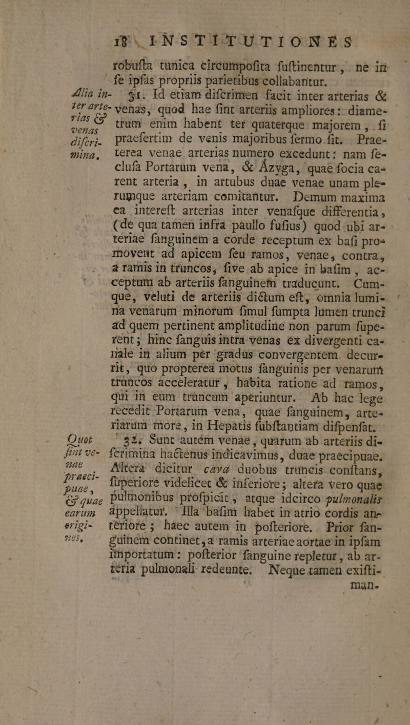 r «lia in- zer arte- rias (9 venas difcri- mina, O uot ftt ve- 24e f'aeci- puae, GG quae earum erigi- e)pc n68, i :NSTITUTIONES fe ipfas propriis parietibus collabaritur. $1. Id etiam difcrimen facit inter arterias &amp; venas, quod hae fint arteriis ampliores :: diame- trum enim habent ter quaterque. majorem , . fi praefertim de venis majoribus fermo fit. Prae- terea venae arterias numero excedunt: nam fe- clufa Portarum vena, &amp; Ázyga, quae focia ca- rent arteria , in artubus duae venae unam ple- rumque arteriam comitantur. Demum maxima ca intereft arterias inter venafque differentia , teriae fanguinem a corde receptum ex bafi pro« movent ad apicem feu ramos, venae, contra, a ramis in truncos, five ab apice in bafim , ac- ceptum ab arteriis fanguine traducunt. Cum- que, veluti de arteriis dictum eft, omnia lumi- na venarum minorum fimul fumpta lumen trunci ad quem pertinent amplitudine non parum fupe- rent; hinc fanguis intrá venas ex divergenti ca- nale in alium pér 'gráduüs convergentem. decur- rit, quo propterea motus fanguinis per venarunt truncos acceleratur , habita ratione ad ramos, quiin eum trüncüm aperiuntur. Ab hac lege recédit Portarum vena, quaé fangainem, arte- riarum more, in Hepatis fubftaptiam difpenfat. |. 82; Sunt autém venae , quarum ab arteriis di- ferimina ha&amp;tenus indieavimus, duae praecipuae. Altera dicitur cavz duobus truncis conftans, pulmonibus profpicit, atque idcirco pulmonalis terioré ; haec autem in pofteriore. Prior fan- guinem continet ,a ramis arteriae aortae in ipfam itiportatum : pofterior fanguine repletur , ab ar- Inan-