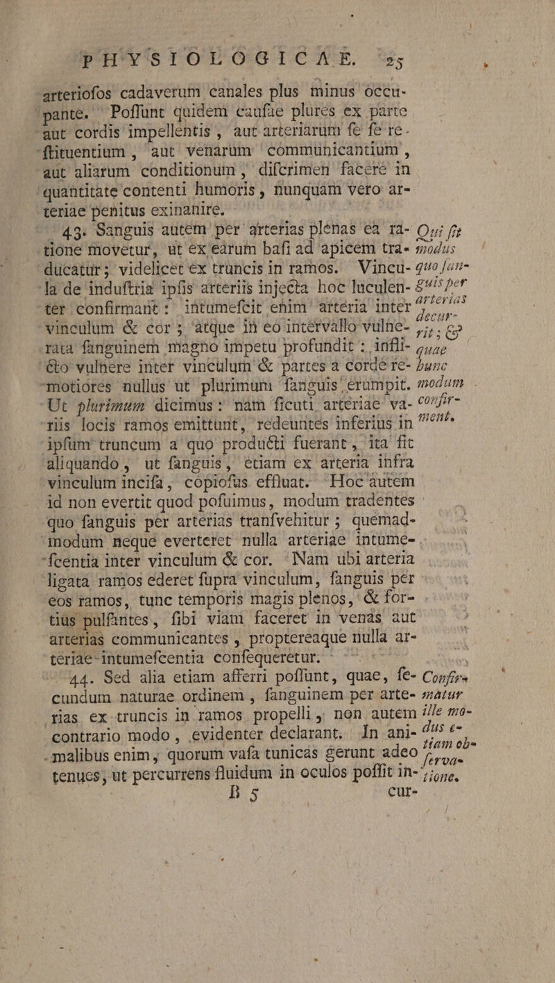 arteriofos cadaverum canales plus minus occu- 'pante. Poffünt quidem caufae plures ex parte ut cordis impellentis , aut arteriarum fe fe re. ftituentium , aut venarum cómmuünicantium , aut aliarum conditionum , difcrimen faceré in quantitate contenti humoris , nunquam vero ar- teriae penitus exinanire, - Us 43. Sanguis autem per arterias plenas ea ra- Oy fj tione movetur, ut ex earum bafi ad apicem tra- modus ducatur; videlicet ex truncis in ramos. — Vincu- quo Jar- la de induftrig ipfis arteriis injecta hoc luculen- $^: /** tér confirmant : intumefeit ehim arteria inter x AMAN vinculum &amp; cor ; atque in eo intérvállo vulne- Mure rata fanguinem magno impetu profundit : infli- /,;; €&amp;o vulnere inter vinculum &amp; partes à Corde re- junc -motiores nullus ut' plurimum fanguis! erumpit. «modum - Ut plurimum dicimus: nam ficuti arteriae va- corfir- riis locis ràmos emittunt, redeuntes inferius in 47^ ipfum truncum a quo produ&amp;ti fuerant , ita fit aliquando, ut fanguis, etiam ex arteria infra vinculum incifa, copiofus effluat. —«Hoc autem id non evertit quod pofuimus, modum tradentes - quo fanguis per arterias tranfvehitur ; quemad- modum neque everteret nulla arteriae intume- . fcentia inter vinculum &amp; cor. Nam ubi arteria ligata ramos ederet fupra vinculum, fanguis per eos ramos, tunc temporis magis plenos, &amp; for- tius pulfintes, fibi viam faceret in venas aut arterias communicantes , proptereaque nulla ar- teriae-intumefcentia confequeretur. ^ ^ ^ A 44. Sed alia etiam afferri poffünt, quae, fe- Copfir cundum naturae ordinem , fanguinem per arte- satur - rias ex truncis in ramos propelli, non autem //fe mo- contrario modo , evidenter declarant. 1n ani- dus e- .malibus enim, quorum vafa tunicas gerunt adeo / iir tenucs, ut percurrens fluidum in oculos poffit in- 7; | Bs cur- / J