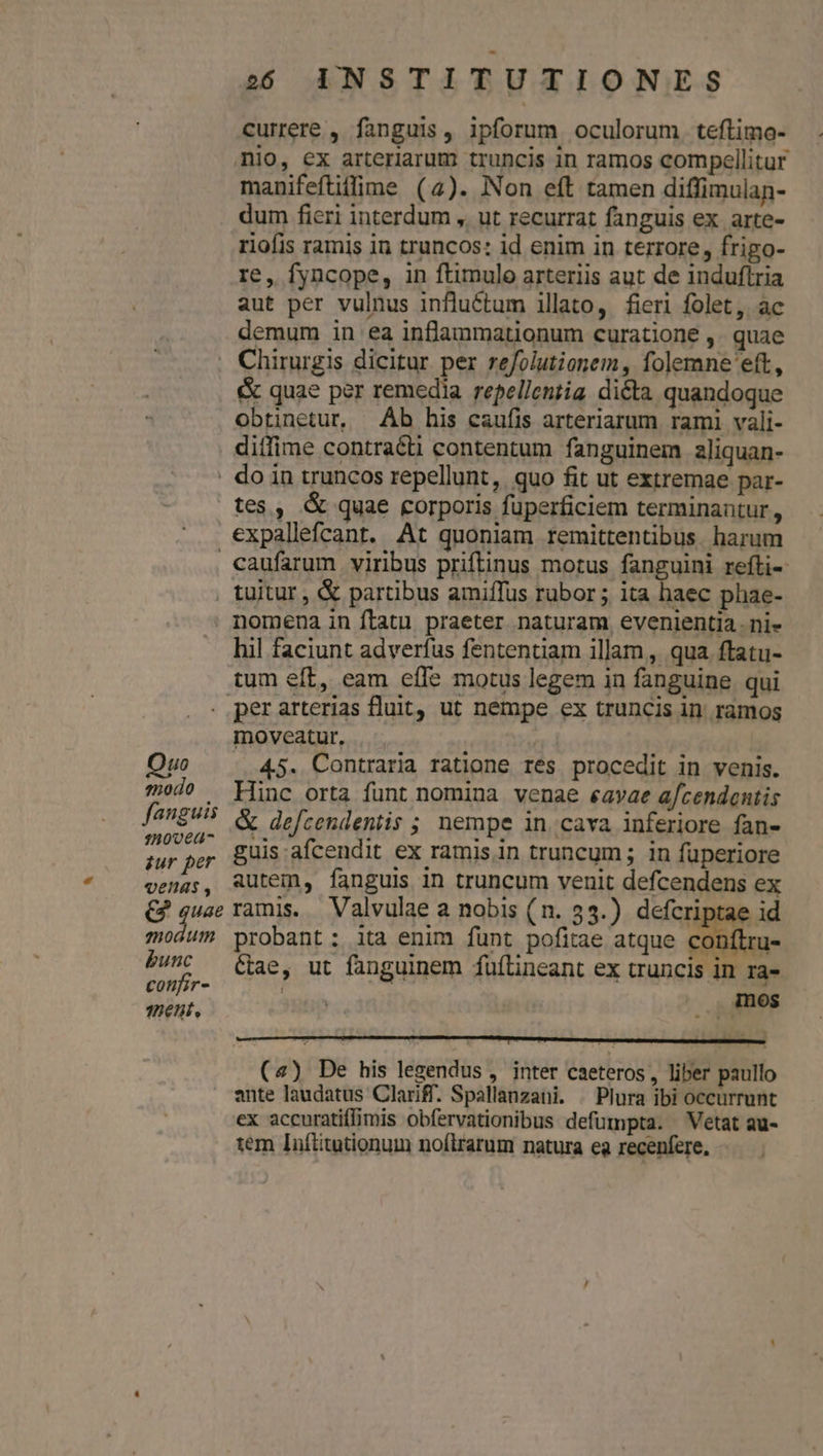 currere , fanguis, ipforum oculorum. teflimo- nio, ex arteriarum truncis in ramos compellitur manifeftiffime (4). Non eft tamen diffimulan- . dum fieri interdum ,. ut recurrat fanguis ex arte- riofis ramis in truncos: id enim in terrore, frigo- re, fyncope, in ftimulo arteriis aut de induftria aut per vulnus influétum illato, fieri folet, ac demum in ea inflammationum curatione ,. quae Chirurgis dicitur per refolutionem, folemne eft, &amp; quae per remedia repellen;ig dicta quandoque obtinetur, Ab his caufis arteriarum rami vali- diffime contracti contentum fanguinem aliquan- . do in truncos repellunt, quo fit ut extremae par- tes , &amp; quae corporis fuperficiem terminantur, expallefcant. At quoniam remittentibus harum caufarum viribus priftinus motus fanguini refti-- . tuitur, &amp; partibus amiffus rubor ; ita haec phae- | nomena in ftatu praeter naturam, evenientia . ni- hil faciunt adverfus fententiam illam, qua ftatu- tum eft, eam effe motus legem in fanguine qui . perarterias fluit, ut nempe ex truncis in ramos moveatur, Quo 45. Contraria ratione res procedit in venis. $od? — Hinc orta funt nomina venae eavae a/cendentis fagUi5 &amp; de»lrondentis ; nempe in. cava inferiore fan- Bay ds guis afcendit ex ramis in truncum ; in fuperiore venas, &amp;Uütem, fanguis in truncum venit defcendens ex e Lu ramis. Valvulae a nobis (n. 33.) defcriptae id moáUm probant: ita enim funt pofitae atque conítru- £wC (ae, ut fanguinem füílineant ex truncis in ra- 70ef, pP (4) De his legendus , inter caeteros, liber paullo ante laudatus Clari. Spallanzani. | Plura ibi occurrunt ex accuratiffimis obfervationibus defumpta. Vetat au- tem Inflitutionum noílrarum natura ea recenfere,