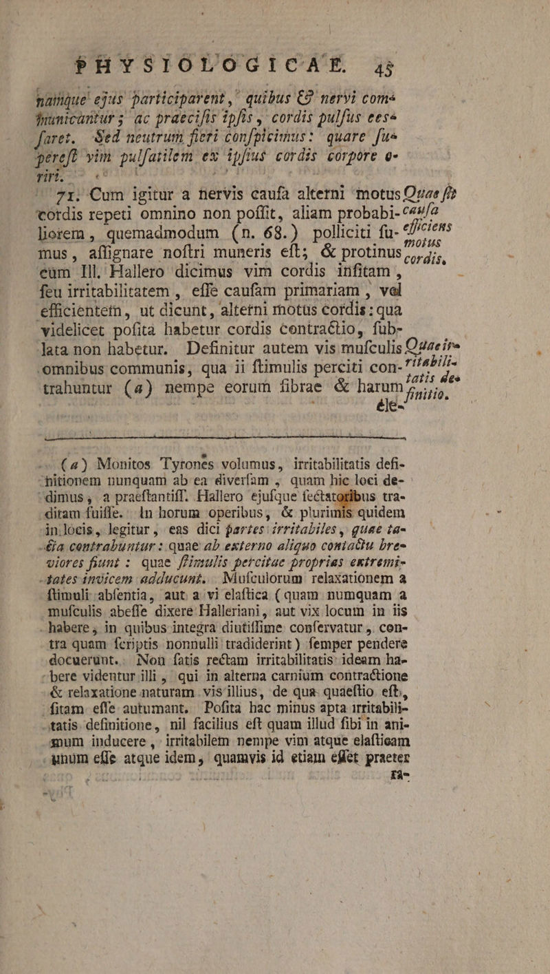 naque! ejus participarent , quibus €9' nervi coms duünicantur 5; ac praecifis ipfis y cordis pulfus eese fare. Sed neutrum fieri confpleimus: quare fue pereft vim pulfatilem ex ipfius cordis corpore e- ENT nns ood ideni Jalón ^'71. Cum igitur a nervis caufa alterni motus Ore f/? Cordis repeti omnino non poffit, aliam probabi- 49/2 lorem, quemadmodum (n. 68.) polliciti fu- efficiens mus, aflignare nofiri muneris eft; &amp; protinus eum Ill Hallero dicimus vim cordis infitam , feu irritabilitatem , effe caufam primariam , val efficientem, ut dicunt, alterni motus cordis : qua videlicet pofità habetur cordis centra&amp;tio, fub- lata non habetur. Definitur autem vis mufculis Ozaeír- omnibus communis, qua ii ftimulis perciti con- M trahuntur (4) nempe eorum fibrae &amp; harum, 4^ élé- frniiio. cordis, (4) Monitos Tyrones volumus, irritabilitatis defi- ^hitionem nunquam ab ea diverfam ;. quam hic loci de- dimus , a praeftantiff. Hallero ejufque fectatoribus tra- ditam fuiffe. ln horum operibus, &amp; plurimis quidem inloeis, legitur, eas dici farzes zrritabiles , guae ta- -&amp;a centrabuntur : quae ab externo aliquo contacu bre- viores fiunt : quae ffimulis percitae proprias extremi- -fates qnoicem adducunt... Mufculorum relaxationem a ftimuli abíentia, aut a vi elaftica ( quam numquam a mufculis. abeffe dixere Halleriani, aut vix locum in iis . habere ; in quibus integra diutiffime: confervatur ,. con- tra quam feriptis nonnulli tradiderint ) femper pendere docuerünt.. iNon fatis rectam irritabilitatis: ideam ha- bere videntur illi, qui in alterna carnium contractione &amp; relaxatione naturam vis ilius, de qua. quaeftio. eft, fitam effe autumant. Pofita hac minus apta irritabili- tatis. definitione, nil facilius eft quam illud fibi in ani- gum inducere, irritabilem nempe vim atque elaftieam unum effe atque idem, quamvis id etiam effet praeter i ze uoi HUS fà-