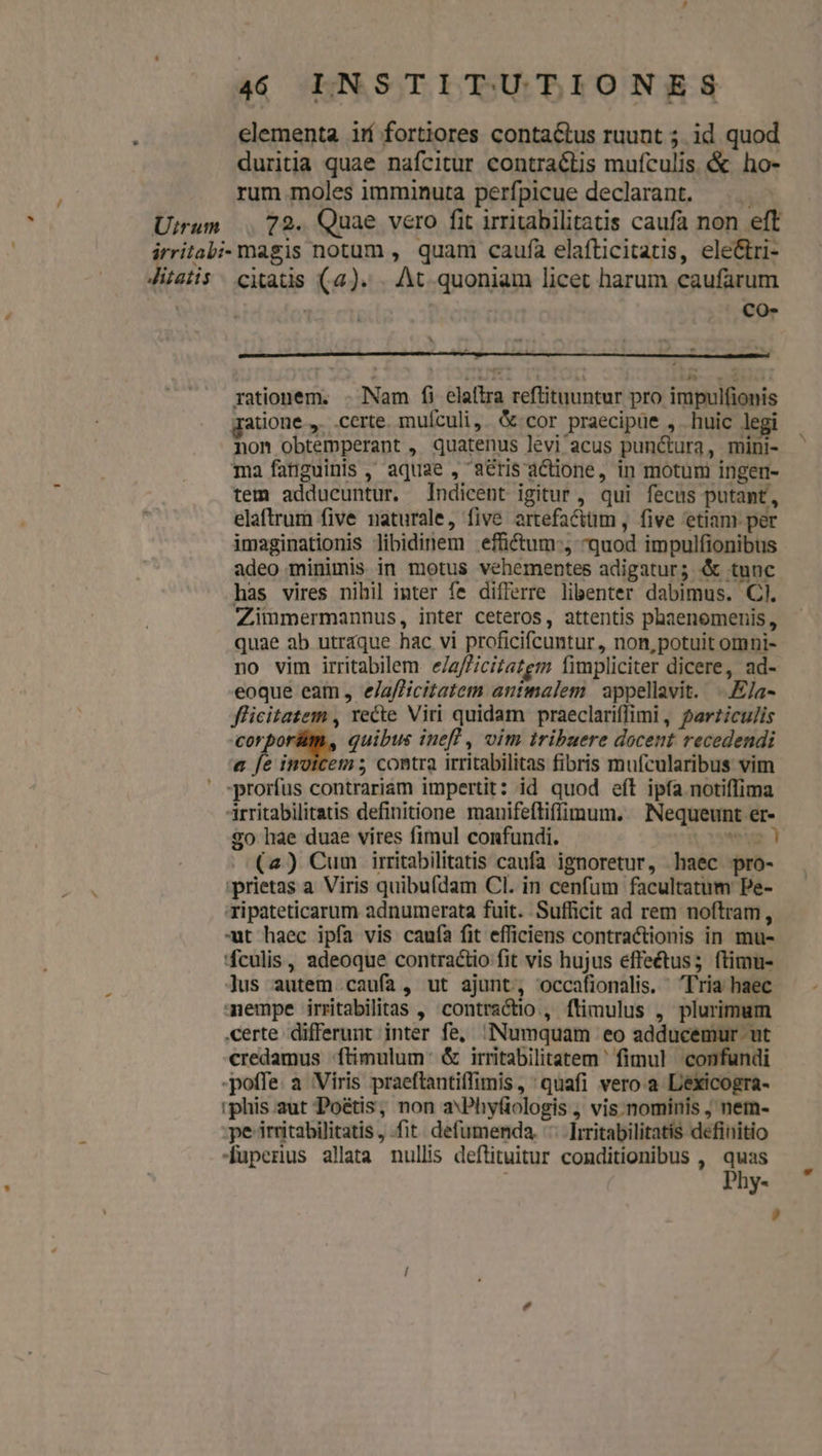 elementa irí fortiores contactus ruunt ; id quod duritia quae nafcitur contractis mufculis &amp; ho- rum.moles imminuta perfpicue declarant. Uirum 72. Quae vero fit irritabilitatis caufa non eft irritabi- magis notum , quam caufa elafticitatis, ele&amp;ri- Jitatis . citatis (a). . At quoniam licet harum caufarum | : co- rationem. . Nam f) elaftra reftituuntur pro impulfionis ratione... certe. muículi,. &amp; cor praecipue , huic legi non obtemperant , quatenus levi acus punctura, mini- ma fatiguinis ,' aquae , a&amp;ris actione, in motum ingen- tem adducuntur. ndicent igitur , qui fecus putant, elaftrum five naturale, five artefacttüm , five etiam. per imaginationis libidinem effi&amp;tum-, quod impulfionibus adeo minimis in motus vehementes adigatur; &amp; tunc has vires nihil inter fe differre libenter dabimus. Cl. Zimmermannus, inter ceteros, attentis phaenemenis, quae ab utraque hac vi proficifcuntur, non, potuit omni- no vim irritabilem e/a/Zicizazgm fimpliciter dicere, ad- eoque eam, e/afficitatem antmalem | appellavit. -.E/a- flicitatem , recte Viri quidam praeclariflimi, perziculis corporüm, quibus inefl , vim tribuere docent recedendi a fe invicem ; contra irritabilitas fibris mufcularibus vim ' *prorfus contrariam impertit: id quod eft ip(a notiffima rritabilitatis definitione manifefliffimum. Nequeunt er- 2o hae duae vires fimul confundi. vom ! (2) Cum irritabilitatis caufa ignoretur, haec pro- ;prietas a Viris quibufdam Cl. in cenfum facultatum Pe- ripateticarum adnumerata fuit. Sufficit ad rem noftram, -t haec ipfa vis caufa fit efficiens contractionis in mu- 'fculis, adeoque contractio fit vis hujus effe&amp;tus; ftimu- ]us autem caufa, ut ajunt, occafionalis. Tria haec mempe irritabilitas , contractio, ftimulus , plurimum certe differunt inter fe, Numquam eo adducemur ut credamus ftimulum: &amp; irritabilitatem ' fimul confundi -poffe. a Viris praeftantiffimis, : quafi vero a L'exicogra- iphis.aut Poétis, non aPhyfiologis , vis. nominis ; nem- pe irritabilitatis, .fit. defumenda. ^. ]iritabilitatis definitio -uperius allata nullis deftituitur conditionibus , quas Phy-