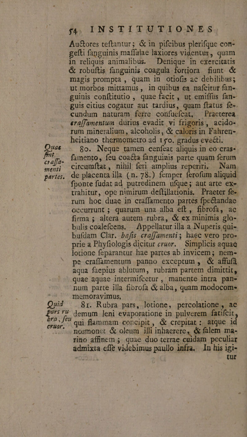 Autores teftantur; &amp; in pifcibus plerifque con- gelti fanguinis maffulae laxiores videntur, quam in reliquis animalibus. Denique in exercitatis &amp; robuftis fanguinis coagula fortiora fiunt &amp; magis prompta ,. quam in otlofis ac debilibus; ut morbos mittamus, in quibus ea nafcitur fan- guinis confítitutio , quae facit , ut emiffus fan- . guis citius cogatur aut tardius, quam flatus fe-. cundum naturam ferre confuefcat, ^ Praeterea era[Jamentum durius evadit vi frigoris, acido- rum mineralium, alcoholis , &amp; A. id Fahren- heitiano thermometro ad 150. gradus eve&amp;ti. 8o. Neque tamen cenfeat aliquis in eo:cras- i * j7* famento, feu coacta fanguinis parte quam ferum menn Circumftar, nihil feri amplius reperiri, Nam. partes, de placenta illa (n. 78.) femper ferofum aliquid fponte fudat ad. putredinem ufque; aut arte ex- trahitur, ope nimirum deflillanonis. Praeter fe- rum hoc duae in craffamento partes fpectandae - occurrunt ; quarum .una alba eft, fibrofa, ac firma ; altera autem rubra, &amp; ex minimis gla- . bulis coalefcens. — Appellatur illa a Nuperis qui-. bufdam Clar. bafis cra[Jamenti,; haec vero pro- prie a Phyfiologis dicitur eruor. Simplicis aquae lotione feparantur hae partes ab invicem; nem- pe craffamentum panno exceptum , &amp; affufà aqua faepius ablutum, rubram partem dimittit, quae aquae intermifcetur , manente intra pan- num parte illa fibrofa X alba, quam modocom- | memoravimus, - | La Quid ^ 8r. Rubra pars, lotione, percolatione , ac D. fe demum leni evaporatione in pulverem fatfcit, RO ^ qui flammam. concipit, &amp; crepitat : atque id - e Rosmonct &amp; oleum illi inhaerere, &amp; falem ma- rino affinem 5 quae duo terrae cuidam peculiar admixta effe videbimus paullo infra. In his igi- tur hd