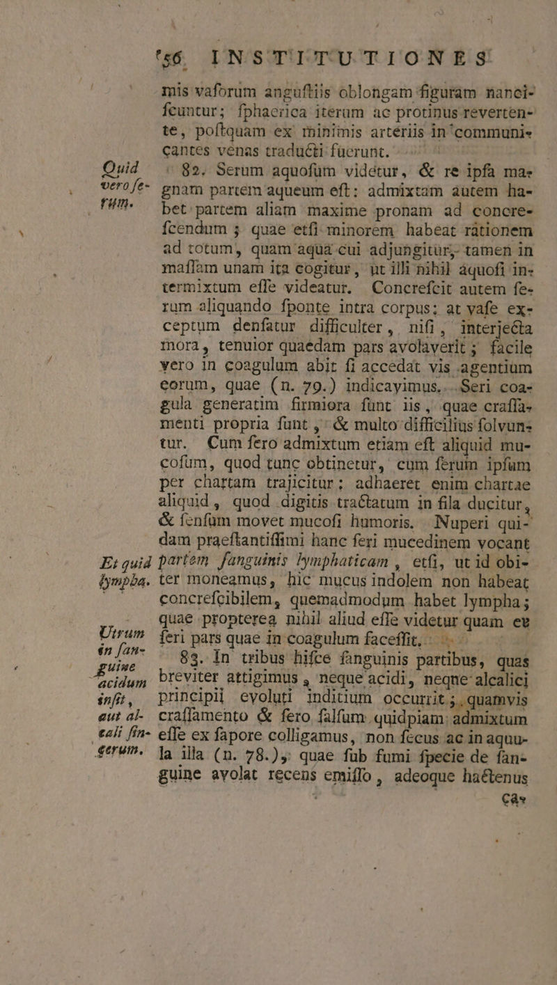 mis vaforum anguftiis oblongam figuram nanci- Ífcuntur; fphaerica iterum ac protinus reverten- te, poftquam ex rminiiis arteriis in'communie cantes venas traducti fücrunt. - 82. Serum aquofüm videtur, &amp; re ipfa ma: gnam partem aqueum eft: admixtam autem ha- bet: partem aliam maxime pronam ad concre- fcendum j. quae etfi: minorem habeat rátionem ad totum, quam aqua cui adjungitur. tamen in maílam unam ita cogitur, ut illi nihil áquofi in- termixtum effe videatur. Concrefcit autem fe- rum aliquando fponte intra corpus; at vafe ex- ceptum denfatur difficulter, nifi, interjecta mora, tenuior quaédam pars avolàverit ; facile vero in coagulum abit fi accedat vis agentium eorum, quae (n. 79.) indicayimus....Seri coa- gula generatim firmiora fünt iis, quae craffà- menti propria funt ,' &amp; multo difficilius folvun- tur. Cum fero admixtum etiam eft aliquid mu- cofum, quod tunc obtinetur, cum feruin ipfum per chartam trajicitur; adhaeret enim chartae aliquid, quod digitis tractatum in fila ducitur, &amp; fenfüm movet mucofi humoris. Nuperi qui- dam praeftantiffimi hanc feri mucedinem vocant Utrum én fan- guine acidum snfit , gut al- concrefcibillem, quemadmodum habet lympha ; quae propterea nihil aliud effe videtur quam ee feri pars quae in coagulum faceffit,: ^ —- 83. In tribus hifce fanguinis partibus, quas breviter attigimus , neque acidi, neqne alcalici principi eyoluti inditium occurrit ;, quamvis craffamento &amp; fero falfum. quidpiam: admixtum terum. la illa (n. 78.), quae fub fumi fpecie de fan- guine avolat recens emiffo , adeoque haétenus s Cas