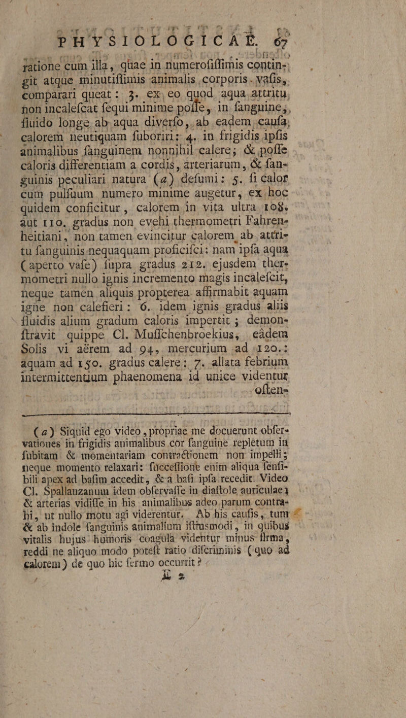 jode 1 pv ro pnm Ph'YSlIOLOÓOCICAR &amp; ratione cum illa, quae in numerofiffimis contin-; git atque minutiflimis animalis corporis. vafis, comparari queat: 3. ex,eo quod aqua atuitu. hon incalefcat fequi minime pofle. in. fanguine ;, fluido longe. ab. aqua diverfo,. ab eadem caufa; calorem neutiquam fuboriri: 4. in frigidis 1pfis animalibus fapguinem nonnihil-calere; &amp; pofle cáloris differentiam a. cordis , arteriarum, &amp; fan- guinis peculiari natura (2) defumi: 5. fi calor cum pulfüum. numero minime augetur, ex. hoc quidem conficitur, calorem in vita ultra ro8. aut LIO. gradus non evehi thermometri Fahren- heitiani, non tamen evincitur calorem, ab attti- tu fanguinis.nequaquam proficifci: nam 1pfa aqua (aperto vafe) fupra gradus 212. ejusdem ther» momerri nullo ignis incremento magis incalefcit, neque tamen aliquis propterea. affirmabit aquam iene non calefieri: 6. idem ignis gradus aliis - fluidis alium gradum caloris impertit ; demon- ftravit quippe. Cl. Muflchenbroekius, . eàdem Solis vi aérem ad 94, mercurium .ad :120.: aquam ad 150. gradus calere: 7. allata febrium intermittengum phaenomena id unice videntur : ! often- (4) Siquid ego video , propriae me docuerunt obfer- vationes in frigidis animalibus cor fanguine repletum iu fübitam. &amp; momentariam contractionem non impelli; neque momento relaxari: fücceffiote enim aliqua fenfi- bili apex ad bafim accedit, &amp;«a bafi ipfa recedit. Video CI. Spallauzanum idem obfervaffe in diaftole auriculae &amp; arterias vidiffe in his animalibus adeo parum contra- hi, ut nullo motu agi viderentur. Ab his caufis, tunr ^ - &amp; ab indole fanguinis animalium ifttusmodi, in quibus witalis. hujus humoris coagula videntur minus flrma, Teddi ne aliquo modo poteft ratio difcriminis ( quo ad calorem ) de quo bic fermo re | / As