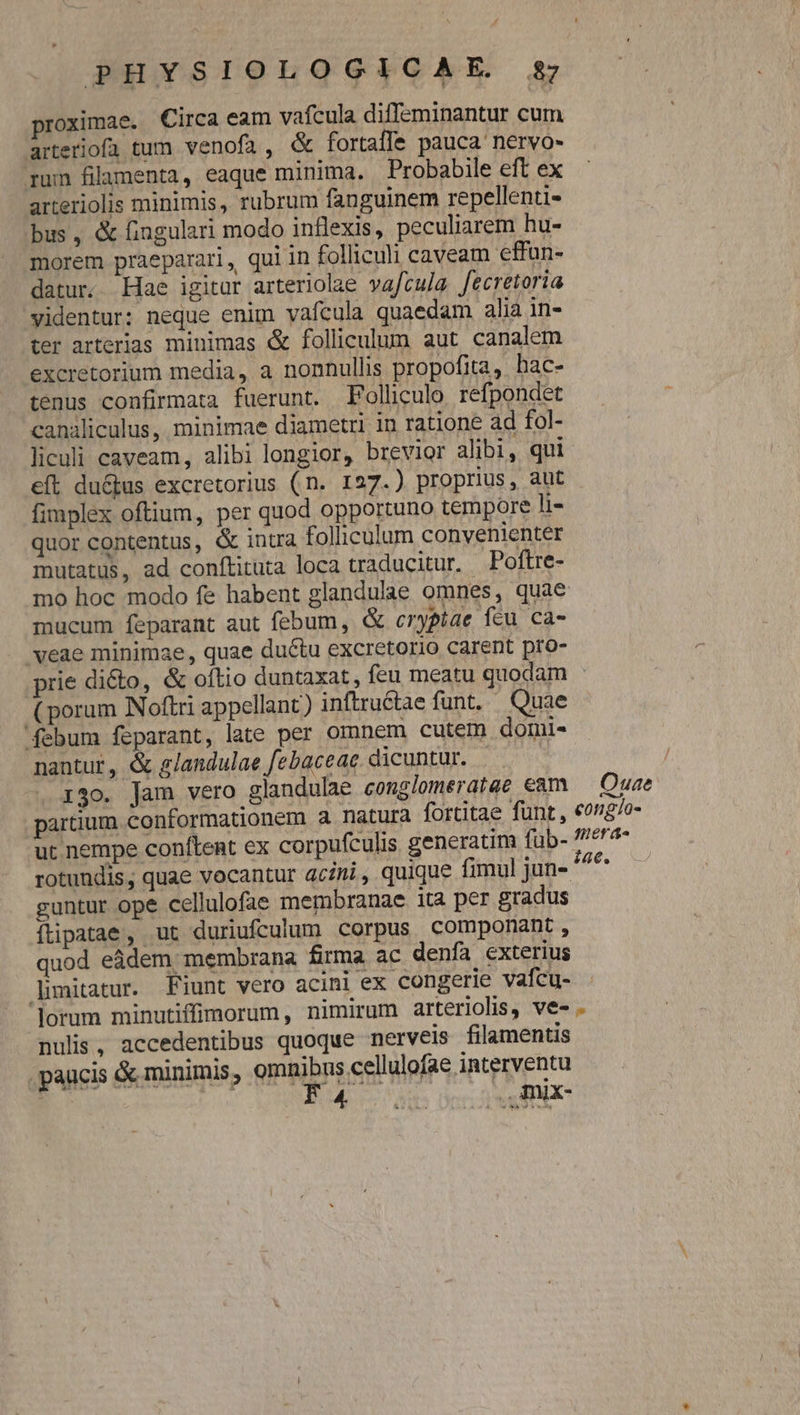 roximae. Circa eam vafcula diffeminantur cum arteriofü tum venofa, &amp; fortaffe pauca nervo- rum filamenta, eaque minima. Probabile eft ex arteriolis minimis, rubrum fanguinem repellenti- bus, &amp; fingulari modo inflexis, peculiarem hu- morem praeparari, qui in folliculi caveam effun- datur. Hae igitur arteriolae vafcula fecretoria videntur: neque enim vafcula quaedam alià 1n- ter arterias minimas &amp; folliculum aut canalem excretorium media, a nonnullis propofita , hac- tenus confirmata fuerunt. Polliculo refpondet canaliculus, minimae diametri in ratione ad fol- liculi caveam, alibi longior, brevior alibi, qui eft du&amp;us excretorius (n. 127.) proprius, aut fimplex oftium, per quod opportuno tempore h- quor contentus, &amp; intra folliculum convenienter mutatus, ad conftituta loca traducitur. Poftre- mucum feparant aut febum, &amp; crypíae fcu ca- 'veae minimae, quae ductu excretorio carent pro- (porum Noftri appellant) inftruétae funt. Quae febum feparant, late per omnem cutem domi- nantur, &amp; glandulae febaceae. dicuntur. | 130. Jam vero glandulae conglomeratae eam O: uae guntur ope cellulofae membranae ita per gradus íftipatae, ut duriufculum corpus componant , quod eádem membrana firma ac denfa exterius limitatur. Fiunt vero acini ex congerie vafcu- nulis, accedentibus quoque nerveis filamentis paucis &amp; minimis, omnibus cellulofae interventu