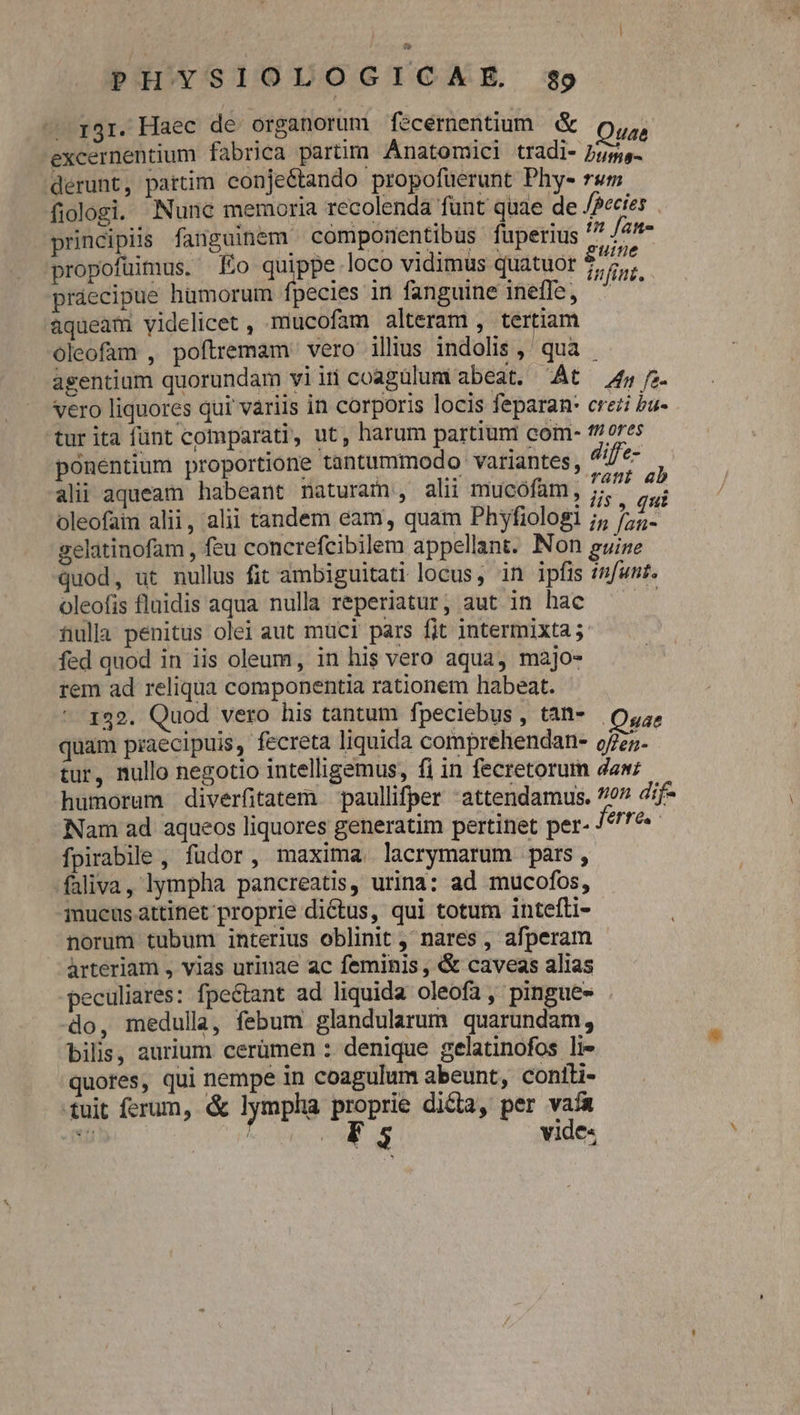 ^ r3r. Haec de organorum fecernentium &amp; A excernentium fabrica partim Anatomici tradi- Jum- derunt, pattim conjeétando propofüerunt Phys rsm fiologi. Nunc memoria recolenda funt quae de /Pecies principiis fanguinem cómponentibus fuperius 7/5 propofüimus. Eo quippe loco vidimus quatuor tont. práecipue hümorum fpecies in fanguine inefle, ^ aqueam yidelicet , mucofam alteram , tertiam oleofam , poftremam vero illius indolis , qua . asentium quorundam viiri coagülumi abeat. At — 45 7 vero liquores qui variis in corporis locis feparan: crezi bu- tur ita fünt comparati, ut, harum partiuni coim- f/ ores ponentium proportione tantummodo variantes, diffe- A alii aqueam habeant naturam, alii mucófam, i i oleofaim alii, alii tandem eam, quam Phyfiologi ;;, pu gelatinofam , feu concrefcibilem appellant. Non guine quod, ut nullus fit ambiguitati locus, in ipfis infunt. oleofis fluidis aqua nulla reperiatur, aut in hac : full penitus olei aut muci pars fit intermixta j- fed quod in iis oleum, in his vero aqua, majo- rem ad reliqua componentia rationem habeat. 132. Quod vero his tantum fpeciebus, tàn- o,;, quam praecipuis, fecreta liquida comprehendan- o5. tur, nullo negotio intelligemus, fi in fecretorum dan; humorum diverfitatem paullifper -attendamus. 77 ;f- Nam ad aqueos liquores generatim pertinet per- /^79« fpirabile , fudor, maxima. lacrymarum pars, -faliva, lympha pancreatis, urina: ad mucofos, mucus attinet proprie dictus, qui totum intefti- norum tubum interius oblinit , nares , afperam àrterlam , vias urinae ac feminis , &amp; caveas alias peculiares: fpeétant ad liquida oleofa, pingue- . do, medulla, febum glandularum quarundam, bilis, aurium cerümen : denique gelatinofos li- quotes, qui nempe in coagulum abeunt, contli- tuit ferum, &amp; lympha zii di&amp;a, per rm - : $3 viae»