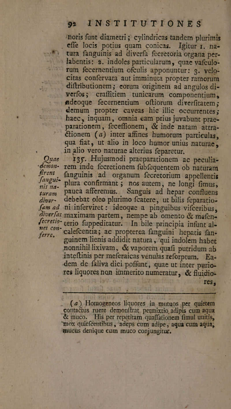 noris funt diametri ; cylindricas tandem plurimis . effe locis potius quam conicas. Igitur r. na- »f5 tura fanguinis ad diverfa fecretoria organa per- : labentis: 2$. indoles particularum, quae vafculo- * rum fecernentium ofculis apponuntur: 3. velo- citas confervata aut imminuta propter ramorum diftributionem; eorum originem ad angulos di- verfos; craffitiem tunicarum compenentium, £deoque fecernentium oftiorum diverfitatem ; demum propter caveas hic illic occurrentes; haec, inquam, omnia eam prius juvabunt prae- parationem , feceffionem, &amp; inde natam attra- éionem (2) inter affines humorum partieulas, qua fiat, ut alio in loco humor unius naturae, inalio vero naturae alterius feparetur. — ^ ^ ^ Ouse — 13y. Hujusmodi praeparationem ac peculia- 'demon- rem inde fecretionem fübfequentem ob naturam frt: (jnguinis ad organum fecretorium appellentis Jenpure plura confirmant ; nos autem, ne longi fimus, - ;uragm pauca afferemus. — Sanguis ad hepar confluens diver- debebat oleo plurimo fcatere, ut bilis feparatio- [am ad. niinferviret : ideoque a pinguibus vifceribus, diver/2s maximam partem , nempe ab omento &amp; mefene fecretio- terio fuppeditatur. - In bile principia infünt al- Poi calefcentia; ac propterea fanguini hepatis fan. * &amp;uinem lienis addidit natura , qui indolem habet nonnihil lixivam, &amp; vaporem quafi putridum ab inteftinis per meferaicas vénulas reforptum, | Ea- dem de faliva dici poffunt, quae ut inter purio- res liquores non iinmerito numeratur, &amp; fluidio- ras (xudto; | fes, - - [ . (4) Homogeneos liquores in mutuos.per quietem contactus ruere. demonftrat. permixtio, adipis cum aqua &amp;muco. His per repetitam quaffationem fimul unitis, mox quiefcentibus , adeps cum adipe, aqua cum aqua, ?nucus denique cum muco conjungitur.