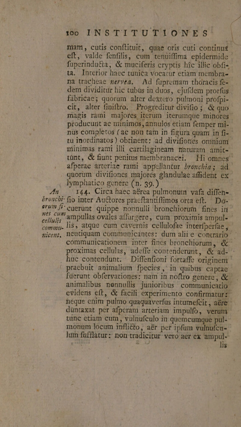 ». 00 INSTITUTIONES | niam, cutis confílituit, quae oris cuti continud - eft, valde fenfilis, cum tenuiffima epidermide fuperindutta, &amp; muciferis cryptis híc illic obfi« ta. Interior haec tunica vocatur etiam membra- na tracheae meryéa. Ad fupremam thoracis fe- dem dividitur hic tubüs in duos, ejufdem prorfus fabricae; quorum alter dextero pulmoni profpi- cit, alter finiftro. Progreditut divifio ; &amp; quo magis rami majores iterum iterumque minores producunt ac niinimos, annulos etiam femper mi- nus completos ( ac non tam in figura quam in fi- tu inordinatos) obtinent: ad divifiones omnium minimas rami illi carülagineam tíaturam amit- tünt, &amp; fiunt penitus membranacei. Hi omnes afperae arteriae rami appellantur bronchia; ad. . quorum divifiones majores $landulae affident ex , lymphatico genere (n. 39.) E I44. Circa haec aérea pulmonum vafa diffen- broncbi- fio inter Autores praeftantiffimos orta eft. Do- eru fi cgerunt quippe nonnulli bronchiorum fines in cellulis ampullas ovales affurzere, cum proximis ampul- ' commi.li$» atque cum cavernis cellulofae interfperfae , nicenz, neutiquam communicantes: dum aliie contrario | communicationem inter fines bronchiorum, &amp;- proximas cellulas, adeffe contenderunt, &amp; ad- . hac contendunt. Diffenfioni fortaffe originem ' praebuit animalium fpecies, in quibus captae fuerunt obfervationes: nam in noflro genere, &amp; — . animalibus nennullis junioribus communicatio evidens eft, &amp; facili experimento confirmaturz neque enim pulmo quaquaverfus intumefcit , a&amp;re - düntaxat per afperam arteriam impulfo, verum tünc etiam cum, vulnufculo in quemcumque pul- monum locum 1nfli£to, a&amp;r per ipfum vulnufcu- lum füfflatur: non tradicitur vero aer ex ampul--