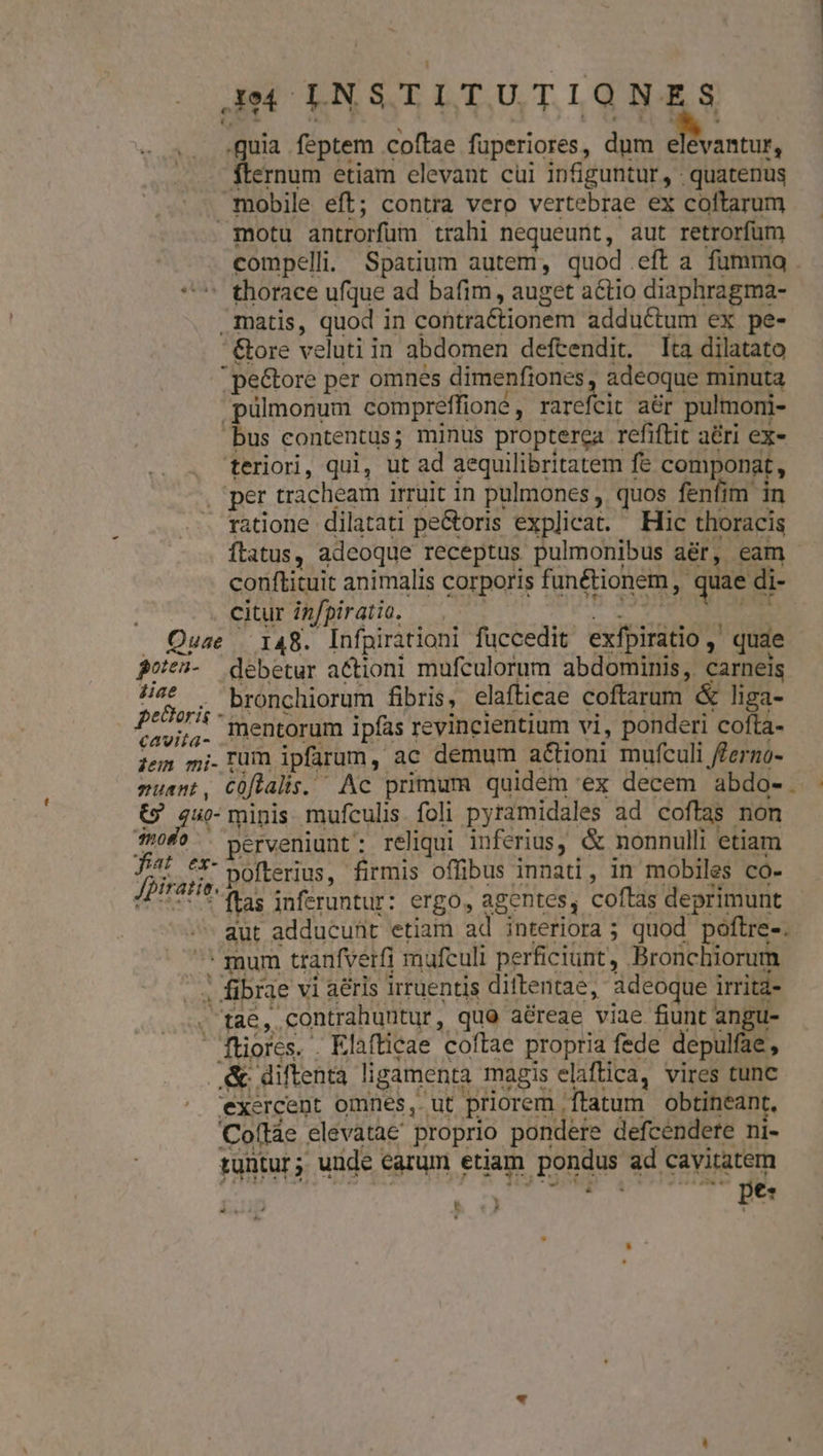 aM OLNSTITUTIQNE fs feptem coftae fuperiores , dum E ernum etiam elevant cui infiguntur, - quatenus mobile eft; contra vero vertebrae ex coftarum motu antrorfum trahi nequeunt, aut retrorfüm . compelli. Spatium autem, quod. eft a fumma . - thorace ufque ad bafim, auget actio diaphragma- matis, quod in contraétionem adductum ex pe- ' &amp;ore veluti j in abdomen defcendit. [ta dilatato ;pe&amp;ore per omnes dimenfiones adeoque minuta pülmonum compreffioné , rarefeit aér pulmom- bus contentus; minus propterea refiftit aéri ex- teriori, qui, ut ad aequilibritatem 1 fe componat, | per tracheam irruit in pulmones , quos fenfim in ratione dilatati pe&amp;oris explicat. Hic thoracis ftatus, adeoque receptus pulmonibus aér, eam - conftituit animalis corporis Í fanétionem, : quae di di- citur infpiratio. | Quae . 148. Infpirationi füccedit exfpirátio , quae joieà- debetur actioni mufculorum abdominis, carneis x ds . bronchiorum fibris, elafticae coftarum. &amp; liga- P es mentorum ipfas revincientium vi, ponderi cofta- dem mi- Lim ipfarum ,. ac demum a&amp;tioni mufculi ferzo- Tunt , coftalis. Ac primum quidem 'ex decem abdo-. (o «d minis mufculis. foli pyramidales ad coftas non moro perveniunt reliqui inferius, &amp; nonnulli etiam Jsa E: pofterius,- firmis offibus innadi, in mobiles có- *ftas inferuntur: ergo, agentes, coftas deprimunt /^ qut adducuüit etiam al. interiora ; quod poftre-. mum tranfverfi mufculi perficiunt, Bronchiorum ^ f brge vi aéris irruentis dittentae, Adeoque. irritd- M TN contrahuntur, quo aéreae viae fiunt | angu- fores. . Elafticae 'coftae propria fede depulfae, .&amp; diftenta ligamenta. magis elaftica, vires tunc exercent omnes, ut priorem , ftatum obtineant, Coftàe elevatae proprio pondere defcendere ni- tuntur ;. uide earum etiam pondus ad cavitatem T ls pe T n —À IS ». 