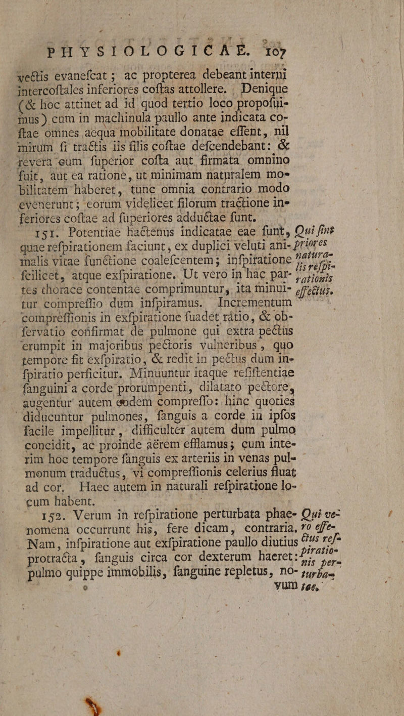 we&amp;is evanefcat ; ac propterea debeant interni intercoftales inferiores coftas attollere. . Denique (&amp; hoc attinet ad id quod tertio loco propofui- mus) cam in machinula paullo ante indicata co- ftac omnes aequa mobilitate donatae effent, nil mirum fi tra&amp;tis iis filis coftae defcendebant: &amp; Tevera eum fuperior cofta aut firmata omnino - fuit, aut ea ratione, ut minimam naturalem mo* Pbiliitem haberet, tunc omnia contrario modo evenerunt; eorum videlicet filorum tractione in» feriores coftae ad füperiores addu&amp;tae funt. ISI. Potentiae hactenus indicatae eae funt, Owi finr quae refpirationem faciunt, ex duplici veluti ani- riores inalis vitae fun&amp;tione coalefcentem; infpiratione is ref . fcilicet, atque exfpiratione. Ut vero in hac par- S tes thorace contentae comprimunturs. ita tninul- p728;, tur compreffio dum infpiramus. Incrementum  ^. compreffionis in exfpiratione fuadet rátio, &amp; ob- fervatio confirmat de pulmone qui extra pectüs erumpit in majoribus pectoris vulneribus , quo tempore fit exfpiratio, &amp; redit in pectus dum 1n- fpiratio perficitur. Minuuntur itaque refiftentiae fanguini a corde prorumpenti, dilatato pectore, augentur autem (dem compreffo: hinc quoties diducuntur pulmones, fanguis a corde in ipfos facile impellitur, difficulter autem dum pulmo concidit, ac proinde aérem efflamus; cum inte- rim hoc tempore fanguis ex arteriis in venas pul« - monum traductus , vi compreffionis celerius fluat ad cor, Haec autem in naturali refpiratione lo- cum habent. | T | 152. Verum in refpiratione perturbata phae- Qi ve- nomena occurrunt his, fere dicam, contraria, 7? eff?- Nam, infpiratione aut exfpiratione paullo diutius Gus refe protra&amp;a , fanguis circa cor dexterum haeret:f7 : a de : is per- . pulmo quippe immobilis, fanguine repletus, no- jjj; ? | Yum 9e, Li