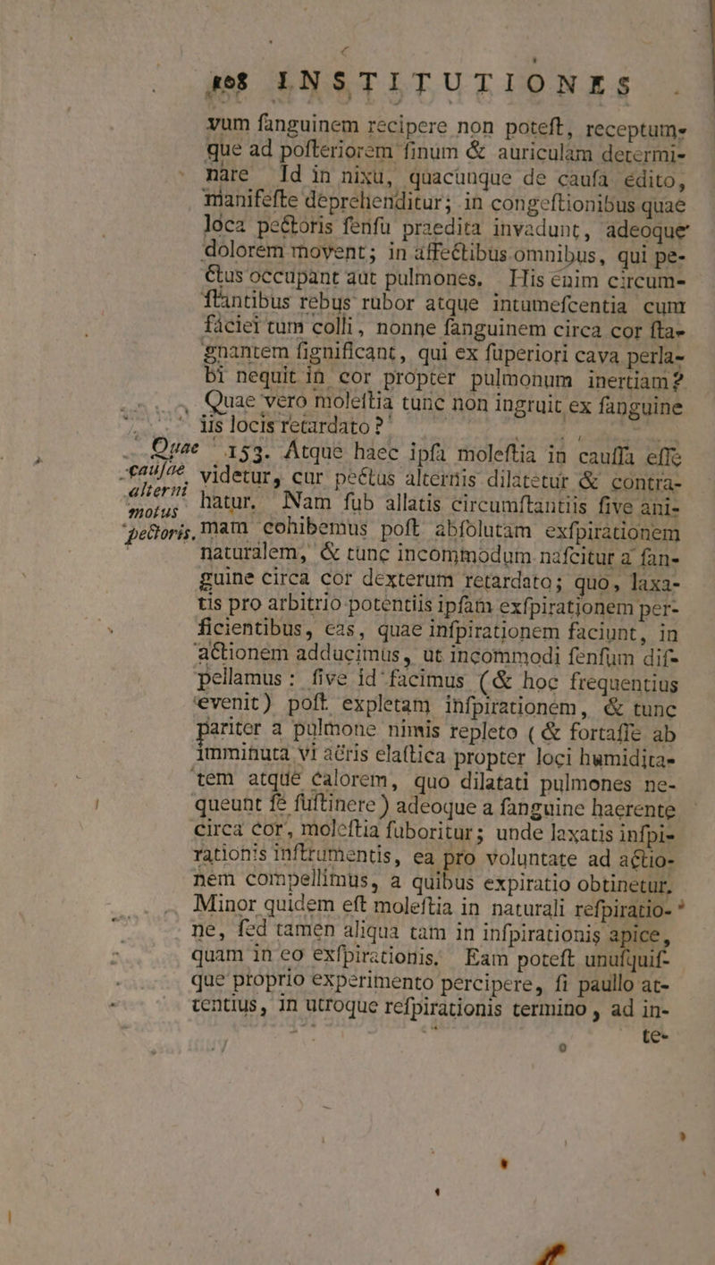 Do 4 pf LNSTITUTIONES . vum fanguinem recipere non poteft, receptum. que ad pofteriorem finum &amp; auriculam determi- nare Id in nixu, quacunque de caufa edito, mianifefte deprehenditur; in congeftionibus quae loca pe&amp;toris fenfu praedita invadunt, adeoque dolorem movent; in affectibus omnibus, qui pe- Cus occupant aut pulmones, | His énim circum- flintbus rebus rubor atque intumefcentia cunt fácier tum colli, nonne fanguinem circa cor fta» gnantem figniflcant, qui ex fuperiori cava perla- bi nequit in cor propter pulmonum inertiam 2. Quae vero molettia tunc non ingruit ex fanguine iis locis retardato ?' | | xaujae motus videtur, cur peétus alteris dilatetur &amp; contra- hatur. Nam fub allatis circumftantiis five ani- mam cohibemus poft abfolutam exfpirationem naturalem, &amp; tunc incommodum. nafcitur a fan- guine circa cor dexterum retardato; quo , laxa- tis pro arbitrio potentiis ipfam exfpiratjonem per- ficientibus, cas, quae infpirationem faciunt, in aCtionem adducimus , ut incommodi fenfum dif- pellamus: five id facimus (&amp; hoc frequentius evenit) poft expletam infpirationem, «&amp; tunc pariter a pulmone nimis repleto ( &amp; fortaffe ab imminuta vi acris elaíftica propter loci humidita- tem atque calorem, quo dilatati pulmones ne- queunt f$ fuftinere) adeoque a fanguine haerente circa cor, moleftia füboritur; unde laxatis infpi- rationis inftrumentis, ea pro voluntate ad a&amp;tio- nem compellimus, a quibus expiratio obtinetur, Minor quidem eft moleftia in naturali refpiratio- * ne, fed tamen aliqua tam in infpirationis apice, quam in eo exfpirationis; Eam poteft unufquif- que proprio experimento percipere, fi paullo at- centius, 1n utroque refpirationis termino ad in- te- 0