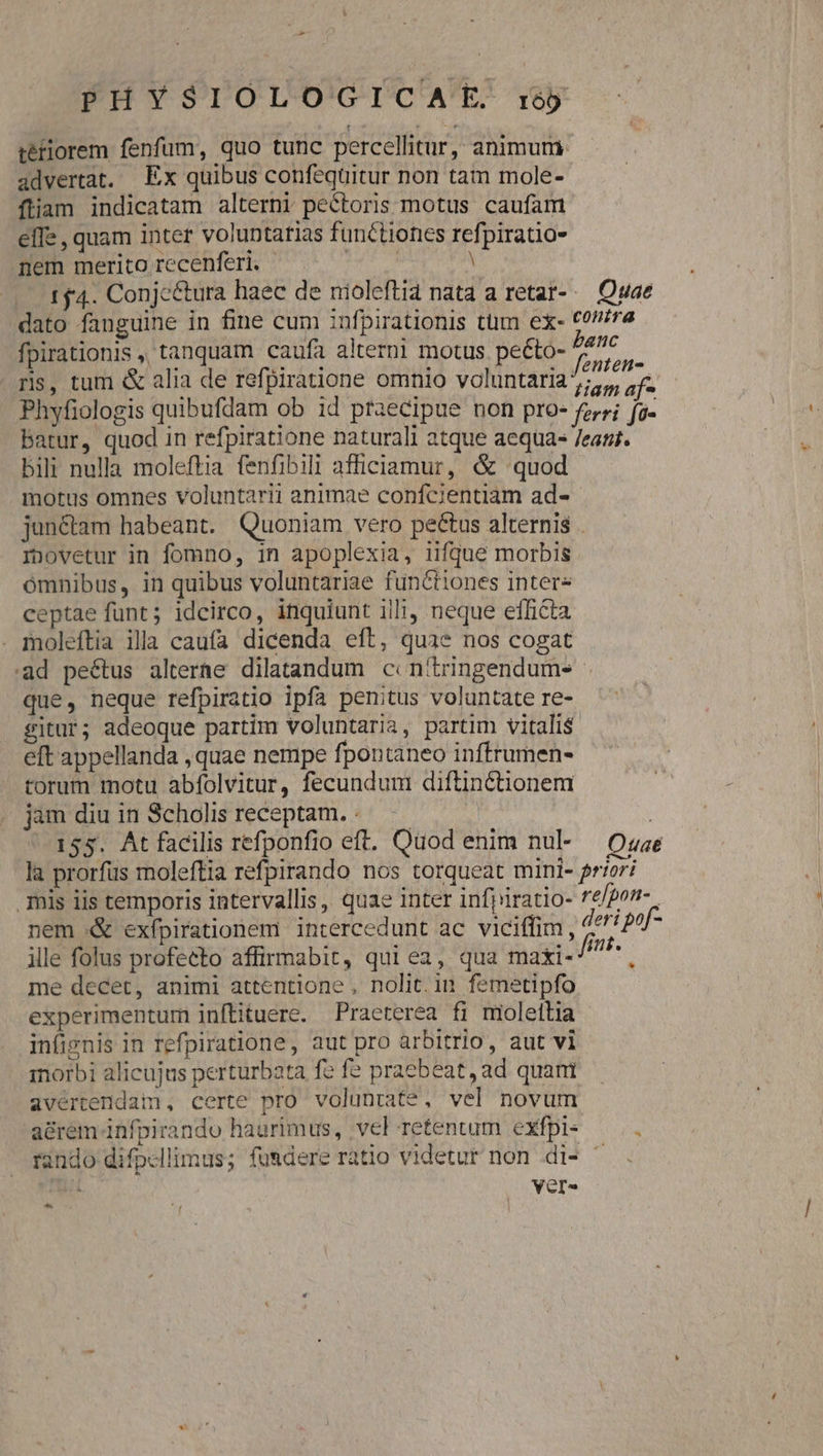 tétiorem fenfum, quo tunc percellitur, animum advertat. Ex quibus confequitur non tam mole- fiam indicatam alterni pectoris motus caufam effe , quam inter voluntarias functiones refpiratio- nem merito recenfer. ^. | 1 4. Conjc&amp;ura haec de nioleftia nata a retar-.— Quae dato fanguine in fine cum :nfpirationis tüm ex- £0//7e fpirationis ,, tanquam caufa altern! motus. peéto- panc ris, tum &amp; alia de refpiratione omnio voluntaria 2r Phyfiologis quibufdam ob id praecipue non pro- fz,;; fg- Mes batur, quod in refpiratione naturali atque aequa- /eant. bili nulla moleftia fenfibili afficiamur, &amp; quod motus omnes voluntarii animae confcientiam ad- jun&amp;tam habeant. Quoniam vero pectus alternis . rnovetur in fomno, in apoplexia, iifque morbis ómnibus, in quibus voluntariae functiones intere ceptae funt; idcirco, inquiunt illi neque efficta . moleftia illa caufa dicenda eft, quae nos cogat ad peétus alterae dilatandum c: n'tringendums que, neque refpiratio ipfa penitus voluntate re- gitur; adeoque partim voluntaria, partim vitalis ! eft appellanda , quae nempe fpontaneo inftrumen- torum motu abfolvitur, fecundum diftinctionem jam diu in Scholis receptam... — 155. At facilis refponfio eft. Quod enim nul- — Ozae | la prorfus moleftia refpirando nos torqueat mini- priori il mis iis temporis intervallis, quae inter infpiratio- re/por- nem &amp; exfpirationem intercedunt ac viciffim, deri poj- ille folus profecto affirmabit, qui ea, qua maxi //^* ; me decet, animi attentione , nolit.in femetipfo experimentum inftituere. Praeterea fi moleftia - infignis in refpiratione, aut pro arbitrio, aut vl morbi alicujus perturbata fe fe praebeat, ad quam avértendam, certe pro voluntate, vel novum a&amp;rem infpirando haurimus, vel retentum exfpi- rando difpcllimus; fusdere ratio videtur non di- ^ : /— Vere ES ] ^
